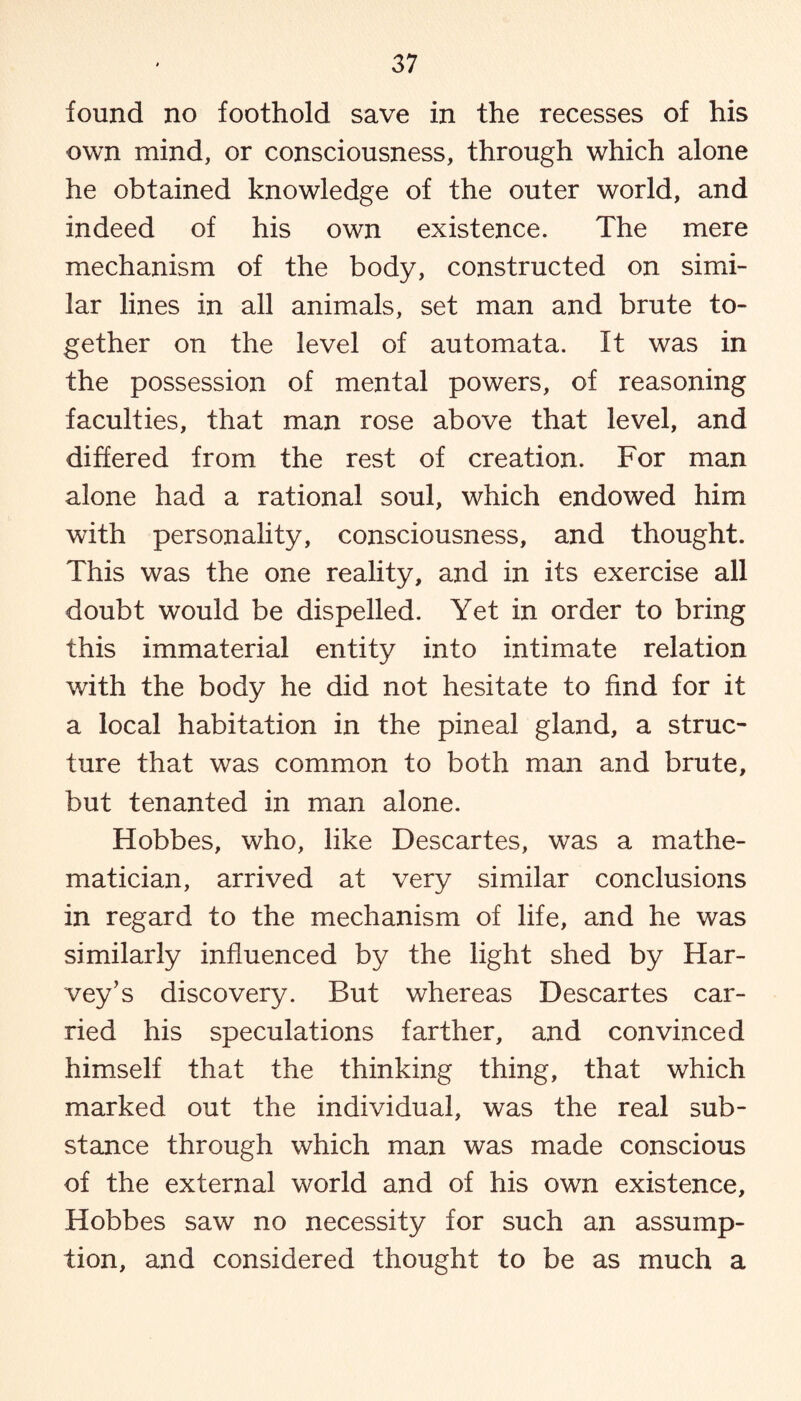 found no foothold save in the recesses of his own mind, or consciousness, through which alone he obtained knowledge of the outer world, and indeed of his own existence. The mere mechanism of the body, constructed on simi¬ lar lines in all animals, set man and brute to¬ gether on the level of automata. It was in the possession of mental powers, of reasoning faculties, that man rose above that level, and differed from the rest of creation. For man alone had a rational soul, which endowed him with personality, consciousness, and thought. This was the one reality, and in its exercise all doubt would be dispelled. Yet in order to bring this immaterial entity into intimate relation with the body he did not hesitate to find for it a local habitation in the pineal gland, a struc¬ ture that was common to both man and brute, but tenanted in man alone. Hobbes, who, like Descartes, was a mathe¬ matician, arrived at very similar conclusions in regard to the mechanism of life, and he was similarly influenced by the light shed by Har¬ vey's discovery. But whereas Descartes car¬ ried his speculations farther, and convinced himself that the thinking thing, that which marked out the individual, was the real sub¬ stance through which man was made conscious of the external world and of his own existence, Hobbes saw no necessity for such an assump¬ tion, and considered thought to be as much a