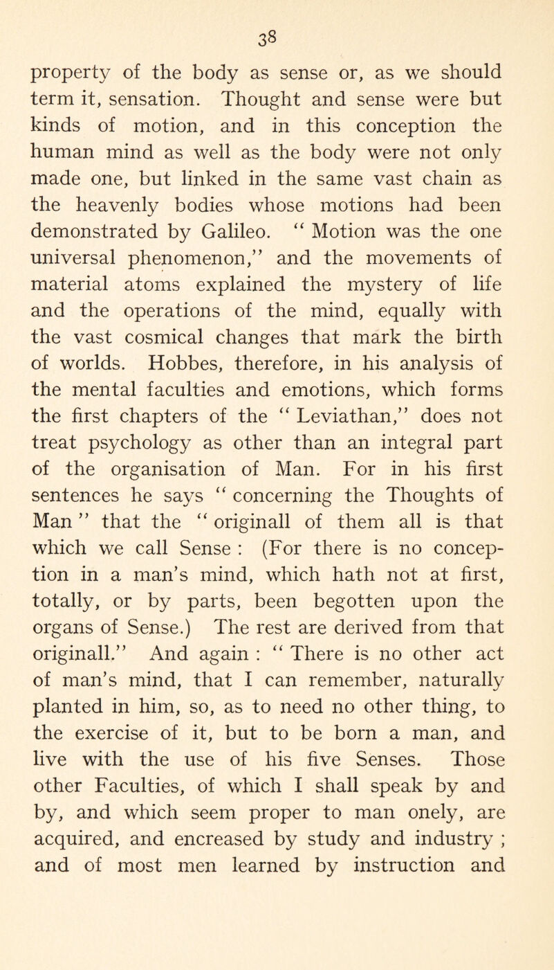 property of the body as sense or, as we should term it, sensation. Thought and sense were but kinds of motion, and in this conception the human mind as well as the body were not only made one, but linked in the same vast chain as the heavenly bodies whose motions had been demonstrated by Galileo. “ Motion was the one universal phenomenon,” and the movements of material atoms explained the mystery of life and the operations of the mind, equally with the vast cosmical changes that mark the birth of worlds. Hobbes, therefore, in his analysis of the mental faculties and emotions, which forms the first chapters of the “ Leviathan,” does not treat psychology as other than an integral part of the organisation of Man. For in his first sentences he says “ concerning the Thoughts of Man ” that the “ originall of them all is that which we call Sense : (For there is no concep¬ tion in a man’s mind, which hath not at first, totally, or by parts, been begotten upon the organs of Sense.) The rest are derived from that originall.” And again : “ There is no other act of man’s mind, that I can remember, naturally planted in him, so, as to need no other thing, to the exercise of it, but to be born a man, and live with the use of his five Senses. Those other Faculties, of which I shall speak by and by, and which seem proper to man onely, are acquired, and encreased by study and industry ; and of most men learned by instruction and