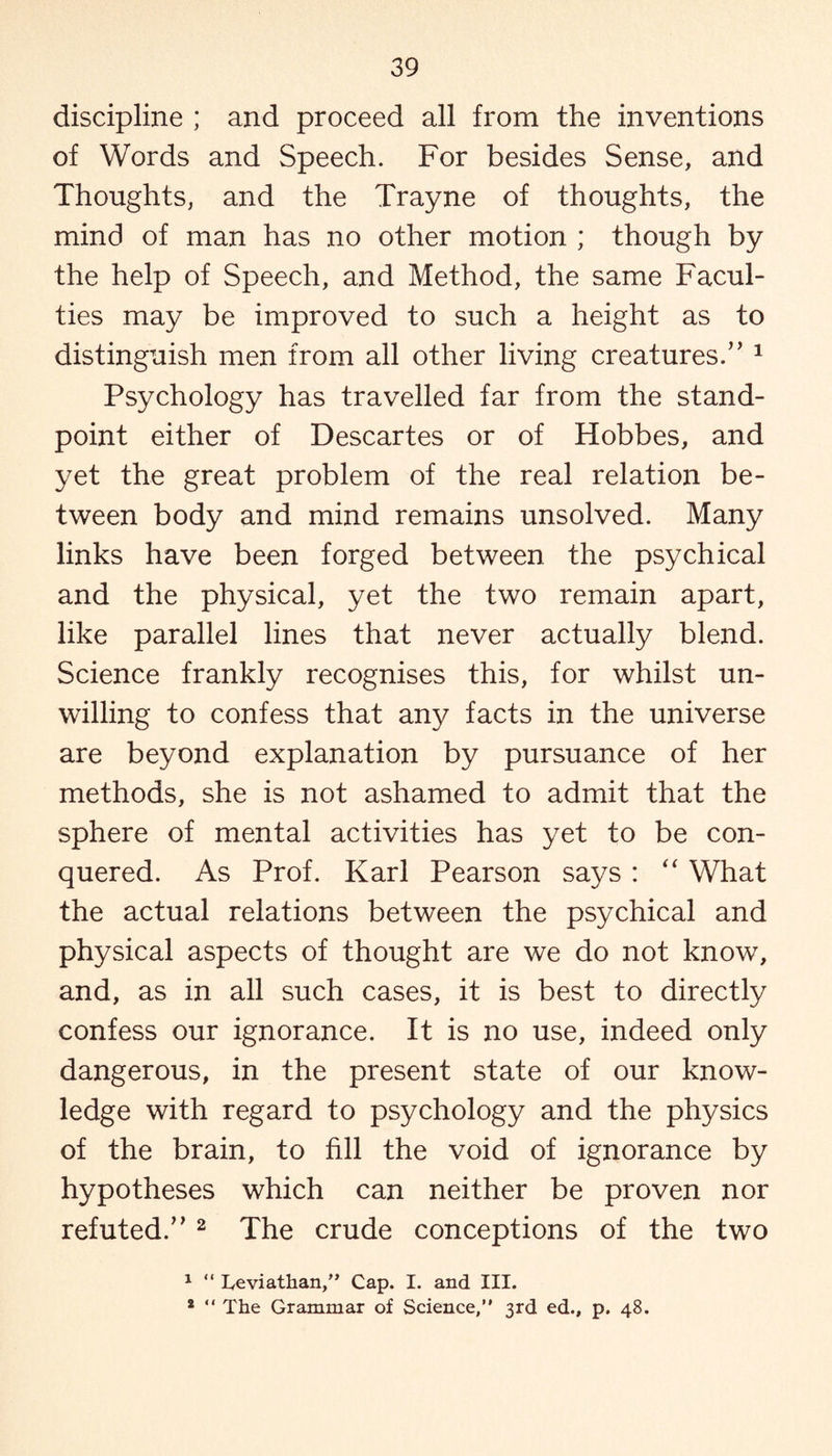 discipline ; and proceed all from the inventions of Words and Speech. For besides Sense, and Thoughts, and the Trayne of thoughts, the mind of man has no other motion ; though by the help of Speech, and Method, the same Facul¬ ties may be improved to such a height as to distinguish men from all other living creatures.” 1 Psychology has travelled far from the stand¬ point either of Descartes or of Hobbes, and yet the great problem of the real relation be¬ tween body and mind remains unsolved. Many links have been forged between the psychical and the physical, yet the two remain apart, like parallel lines that never actually blend. Science frankly recognises this, for whilst un¬ willing to confess that any facts in the universe are beyond explanation by pursuance of her methods, she is not ashamed to admit that the sphere of mental activities has yet to be con¬ quered. As Prof. Karl Pearson says : “ What the actual relations between the psychical and physical aspects of thought are we do not know, and, as in all such cases, it is best to directly confess our ignorance. It is no use, indeed only dangerous, in the present state of our know¬ ledge with regard to psychology and the physics of the brain, to fill the void of ignorance by hypotheses which can neither be proven nor refuted.” 2 The crude conceptions of the two 1 “ Leviathan,” Cap. I. and III. 2 “ The Grammar of Science,” 3rd ed., p. 48.
