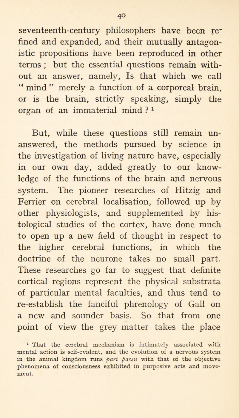 seventeenth-century philosophers have been re¬ fined and expanded, and their mutually antagon¬ istic propositions have been reproduced in other terms ; but the essential questions remain with¬ out an answer, namely, Is that which we call “ mind ” merely a function of a corporeal brain, or is the brain, strictly speaking, simply the organ of an immaterial mind ? 1 But, while these questions still remain un¬ answered, the methods pursued by science in the investigation of living nature have, especially in our own day, added greatly to our know¬ ledge of the functions of the brain and nervous system. The pioneer researches of Hitzig and Ferrier on cerebral localisation, followed up by other physiologists, and supplemented by his¬ tological studies of the cortex, have done much to open up a new field of thought in respect to the higher cerebral functions, in which the doctrine of the neurone takes no small part. These researches go far to suggest that definite cortical regions represent the physical substrata of particular mental faculties, and thus tend to re-establish the fanciful phrenology of Gall on a new and sounder basis. So that from one point of view the grey matter takes the place 1 That the cerebral mechanism is intimately associated with mental action is self-evident, and the evolution of a nervous system in the animal kingdom runs pari passu with that of the objective phenomena of consciousness exhibited in purposive acts and move¬ ment.