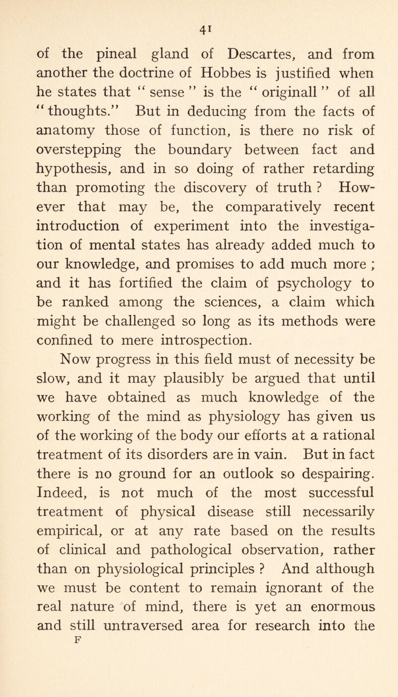 of the pineal gland of Descartes, and from another the doctrine of Hobbes is justified when he states that “ sense ” is the “ originall ” of all “ thoughts/’ But in deducing from the facts of anatomy those of function, is there no risk of overstepping the boundary between fact and hypothesis, and in so doing of rather retarding than promoting the discovery of truth ? How¬ ever that may be, the comparatively recent introduction of experiment into the investiga¬ tion of mental states has already added much to our knowledge, and promises to add much more ; and it has fortified the claim of psychology to be ranked among the sciences, a claim which might be challenged so long as its methods were confined to mere introspection. Now progress in this field must of necessity be slow, and it may plausibly be argued that until we have obtained as much knowledge of the working of the mind as physiology has given us of the working of the body our efforts at a rational treatment of its disorders are in vain. But in fact there is no ground for an outlook so despairing. Indeed, is not much of the most successful treatment of physical disease still necessarily empirical, or at any rate based on the results of clinical and pathological observation, rather than on physiological principles ? And although we must be content to remain ignorant of the real nature of mind, there is yet an enormous and still untraversed area for research into the F