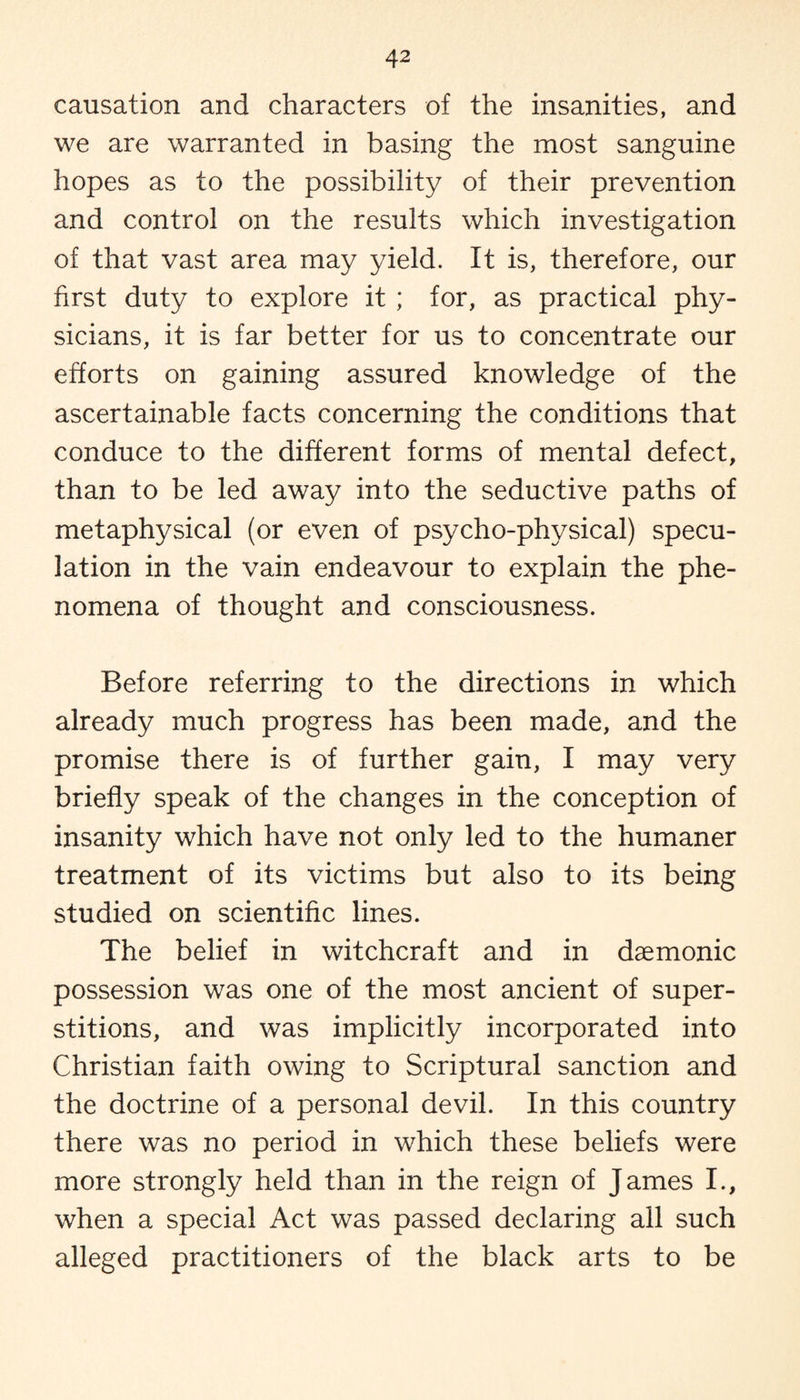 causation and characters of the insanities, and we are warranted in basing the most sanguine hopes as to the possibility of their prevention and control on the results which investigation of that vast area may yield. It is, therefore, our first duty to explore it ; for, as practical phy¬ sicians, it is far better for us to concentrate our efforts on gaining assured knowledge of the ascertainable facts concerning the conditions that conduce to the different forms of mental defect, than to be led away into the seductive paths of metaphysical (or even of psycho-physical) specu¬ lation in the vain endeavour to explain the phe¬ nomena of thought and consciousness. Before referring to the directions in which already much progress has been made, and the promise there is of further gain, I may very briefly speak of the changes in the conception of insanity which have not only led to the humaner treatment of its victims but also to its being studied on scientific lines. The belief in witchcraft and in daemonic possession was one of the most ancient of super¬ stitions, and was implicitly incorporated into Christian faith owing to Scriptural sanction and the doctrine of a personal devil. In this country there was no period in which these beliefs were more strongly held than in the reign of James I., when a special Act was passed declaring all such alleged practitioners of the black arts to be
