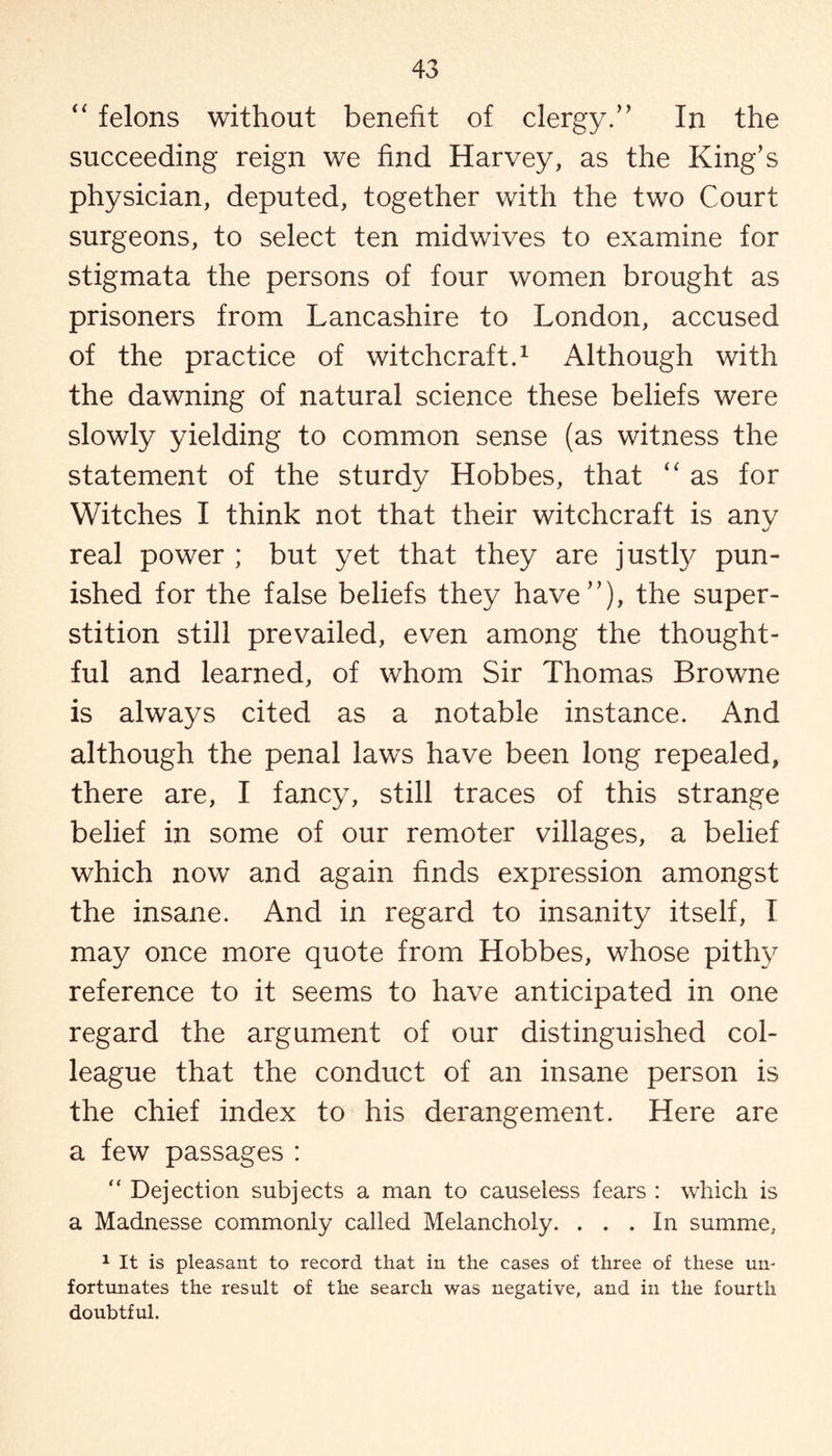 “ felons without benefit of clergy/* In the succeeding reign we find Harvey, as the King's physician, deputed, together with the two Court surgeons, to select ten midwives to examine for stigmata the persons of four women brought as prisoners from Lancashire to London, accused of the practice of witchcraft.1 Although with the dawning of natural science these beliefs were slowly yielding to common sense (as witness the statement of the sturdy Hobbes, that “ as for Witches I think not that their witchcraft is anv j real power ; but yet that they are justly pun¬ ished for the false beliefs they have”), the super¬ stition still prevailed, even among the thought¬ ful and learned, of whom Sir Thomas Browne is always cited as a notable instance. And although the penal laws have been long repealed, there are, I fancy, still traces of this strange belief in some of our remoter villages, a belief which now and again finds expression amongst the insane. And in regard to insanity itself, I may once more quote from Hobbes, whose pithy reference to it seems to have anticipated in one regard the argument of our distinguished col¬ league that the conduct of an insane person is the chief index to his derangement. Here are a few passages : “ Dejection subjects a man to causeless fears : which is a Madnesse commonly called Melancholy. ... In summe, 1 It is pleasant to record that in the cases of three of these un¬ fortunates the result of the search was negative, and in the fourth doubtful.