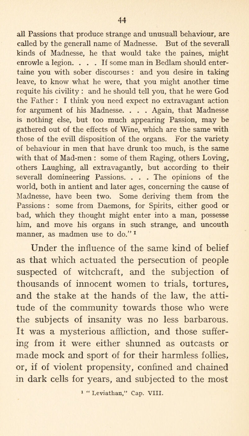 all Passions that produce strange and unusuall behaviour, are called by the generall name of Madnesse. But of the severall kinds of Madnesse, he that would take the paines, might enrowle a legion. ... If some man in Bedlam should enter- taine you with sober discourses : and you desire in taking leave, to know what he were, that you might another time requite his civility : and he should tell you, that he were God the Father: I think you need expect no extravagant action for argument of his Madnesse. . . . Again, that Madnesse is nothing else, but too much appearing Passion, may be gathered out of the effects of Wine, which are the same with those of the evill disposition of the organs. For the variety of behaviour in men that have drunk too much, is the same with that of Mad-men : some of them Raging, others Loving, others Laughing, all extravagantly, but according to their severall domineering Passions. . . . The opinions of the world, both in antient and later ages, concerning the cause of Madnesse, have been two. Some deriving them from the Passions : some from Daemons, for Spirits, either good or bad, which they thought might enter into a man, possesse him, and move his organs in such strange, and uncouth manner, as madmen use to do.” 1 Under the influence of the same kind of belief as that which actuated the persecution of people suspected of witchcraft, and the subjection of thousands of innocent women to trials, tortures, and the stake at the hands of the law, the atti¬ tude of the community towards those who were the subjects of insanity was no less barbarous. It was a mysterious affliction, and those suffer¬ ing from it were either shunned as outcasts or made mock and sport of for their harmless follies, or, if of violent propensity, confined and chained in dark cells for years, and subjected to the most 1  Leviathan,” Cap. VIII.