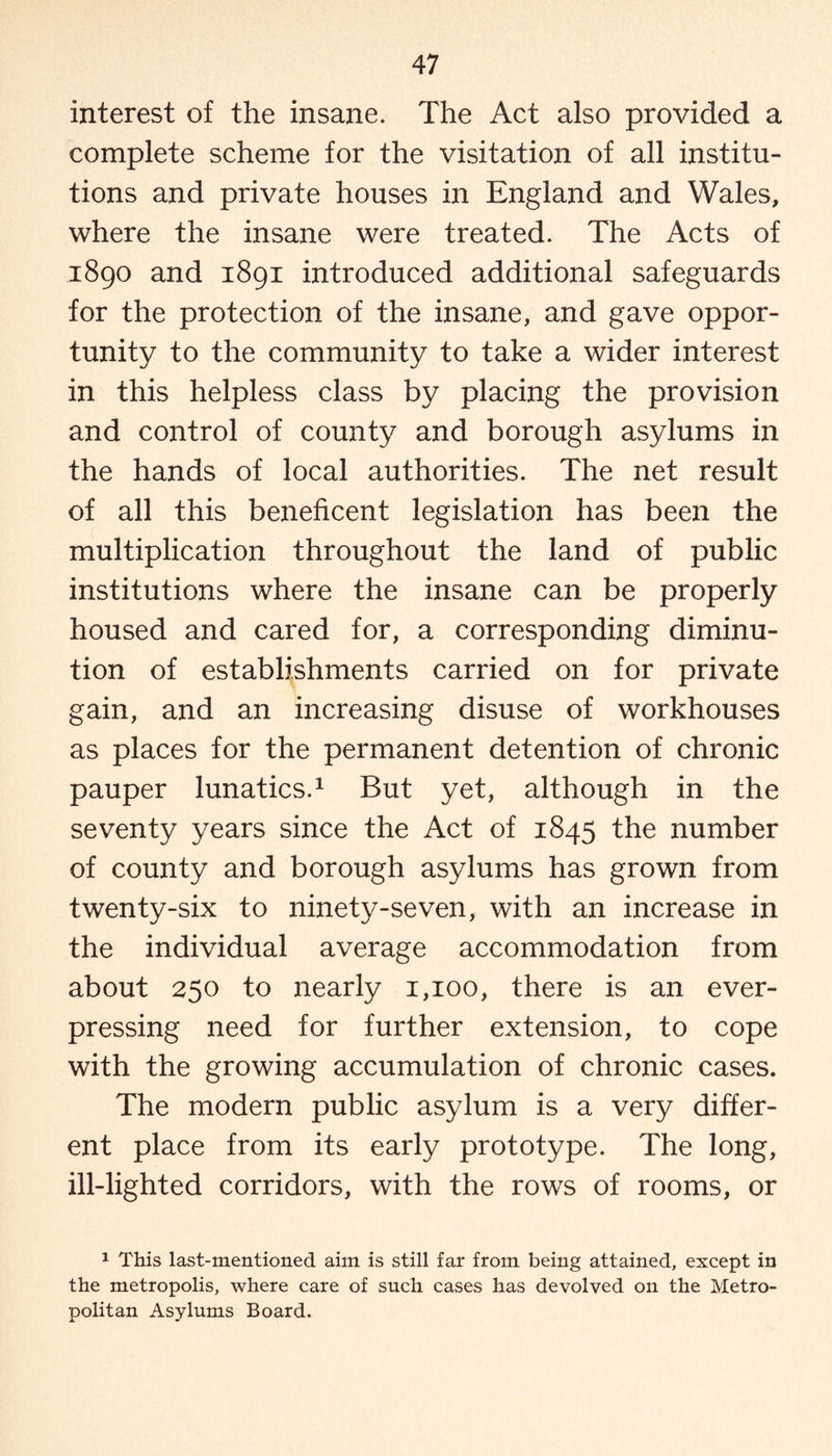 interest of the insane. The Act also provided a complete scheme for the visitation of all institu¬ tions and private houses in England and Wales, where the insane were treated. The Acts of 1890 and 1891 introduced additional safeguards for the protection of the insane, and gave oppor¬ tunity to the community to take a wider interest in this helpless class by placing the provision and control of county and borough asylums in the hands of local authorities. The net result of all this beneficent legislation has been the multiplication throughout the land of public institutions where the insane can be properly housed and cared for, a corresponding diminu¬ tion of establishments carried on for private gain, and an increasing disuse of workhouses as places for the permanent detention of chronic pauper lunatics.1 But yet, although in the seventy years since the Act of 1845 the number of county and borough asylums has grown from twenty-six to ninety-seven, with an increase in the individual average accommodation from about 250 to nearly 1,100, there is an ever- pressing need for further extension, to cope with the growing accumulation of chronic cases. The modern public asylum is a very differ¬ ent place from its early prototype. The long, ill-lighted corridors, with the rows of rooms, or 1 This last-mentioned aim is still far from being attained, except in the metropolis, where care of such cases has devolved on the Metro¬ politan Asylums Board.