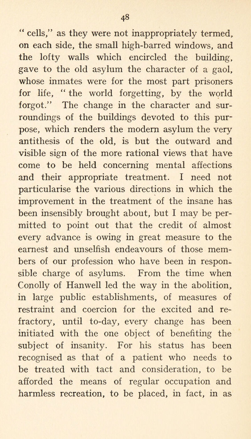 “ cells/’ as they were not inappropriately termed, on each side, the small high-barred windows, and the lofty walls which encircled the building, gave to the old asylum the character of a gaol, whose inmates were for the most part prisoners for life, “ the world forgetting, by the world forgot/’ The change in the character and sur¬ roundings of the buildings devoted to this pur¬ pose, which renders the modern asylum the very antithesis of the old, is but the outward and visible sign of the more rational views that have come to be held concerning mental affections and their appropriate treatment. I need not particularise the various directions in which the improvement in the treatment of the insane has been insensibly brought about, but I may be per¬ mitted to point out that the credit of almost every advance is owing in great measure to the earnest and unselfish endeavours of those mem¬ bers of our profession who have been in respon¬ sible charge of asylums. From the time when Conolly of Hanwell led the way in the abolition, in large public establishments, of measures of restraint and coercion for the excited and re¬ fractory, until to-day, every change has been initiated with the one object of benefiting the subject of insanity. For his status has been recognised as that of a patient who needs to be treated with tact and consideration, to be afforded the means of regular occupation and harmless recreation, to be placed, in fact, in as