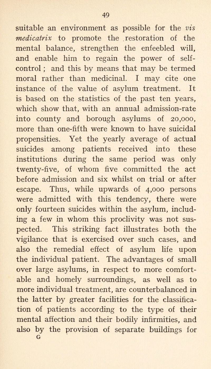 suitable an environment as possible for the vis medicatrix to promote the .restoration of the mental balance, strengthen the enfeebled will, and enable him to regain the power of self- control ; and this by means that may be termed moral rather than medicinal. I may cite one instance of the value of asylum treatment. It is based on the statistics of the past ten years, which show that, with an annual admission-rate into county and borough asylums of 20,000, more than one-fifth were known to have suicidal propensities. Yet the yearly average of actual suicides among patients received into these institutions during the same period was only twenty-five, of whom five committed the act before admission and six whilst on trial or after escape. Thus, while upwards of 4,000 persons were admitted with this tendency, there were only fourteen suicides within the asylum, includ¬ ing a few in whom this proclivity was not sus¬ pected. This striking fact illustrates both the vigilance that is exercised over such cases, and also the remedial effect of asylum life upon the individual patient. The advantages of small over large asylums, in respect to more comfort¬ able and homely surroundings, as well as to more individual treatment, are counterbalanced in the latter by greater facilities for the classifica¬ tion of patients according to the type of their mental affection and their bodily infirmities, and also by the provision of separate buildings for G
