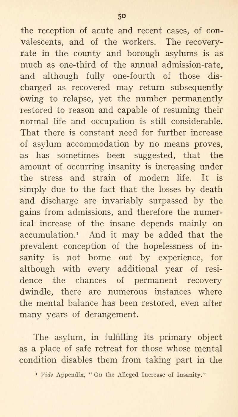 the reception of acute and recent cases, of con¬ valescents, and of the workers. The recovery- rate in the county and borough asylums is as much as one-third of the annual admission-rate, and although fully one-fourth of those dis¬ charged as recovered may return subsequently owing to relapse, yet the number permanently restored to reason and capable of resuming their normal life and occupation is still considerable. That there is constant need for further increase of asylum accommodation by no means proves, as has sometimes been suggested, that the amount of occurring insanity is increasing under the stress and strain of modern life. It is simply due to the fact that the losses by death and discharge are invariably surpassed by the gains from admissions, and therefore the numer¬ ical increase of the insane depends mainly on accumulation.1 And it may be added that the prevalent conception of the hopelessness of in¬ sanity is not borne out by experience, for although with every additional year of resi¬ dence the chances of permanent recovery dwindle, there are numerous instances where the mental balance has been restored, even after many years of derangement. The asylum, in fulfilling its primary object as a place of safe retreat for those whose mental condition disables them from taking part in the 1 Vide Appendix, “ On the Alleged Increase of Insanity.”