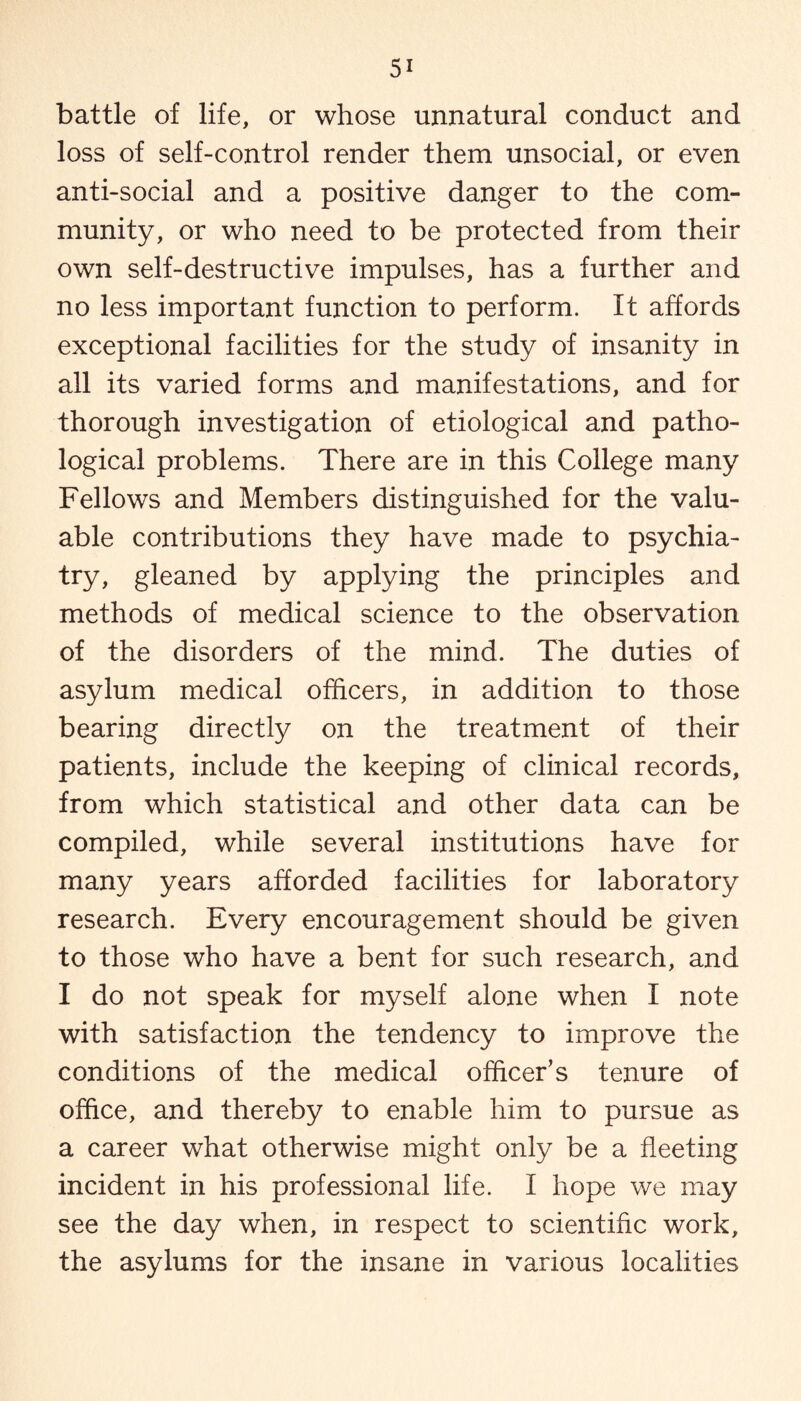 battle of life, or whose unnatural conduct and loss of self-control render them unsocial, or even anti-social and a positive danger to the com¬ munity, or who need to be protected from their own self-destructive impulses, has a further and no less important function to perform. It affords exceptional facilities for the study of insanity in all its varied forms and manifestations, and for thorough investigation of etiological and patho¬ logical problems. There are in this College many Fellows and Members distinguished for the valu¬ able contributions they have made to psychia¬ try, gleaned by applying the principles and methods of medical science to the observation of the disorders of the mind. The duties of asylum medical officers, in addition to those bearing directly on the treatment of their patients, include the keeping of clinical records, from which statistical and other data can be compiled, while several institutions have for many years afforded facilities for laboratory research. Every encouragement should be given to those who have a bent for such research, and I do not speak for myself alone when I note with satisfaction the tendency to improve the conditions of the medical officer’s tenure of office, and thereby to enable him to pursue as a career what otherwise might only be a fleeting incident in his professional life. I hope we may see the day when, in respect to scientific work, the asylums for the insane in various localities