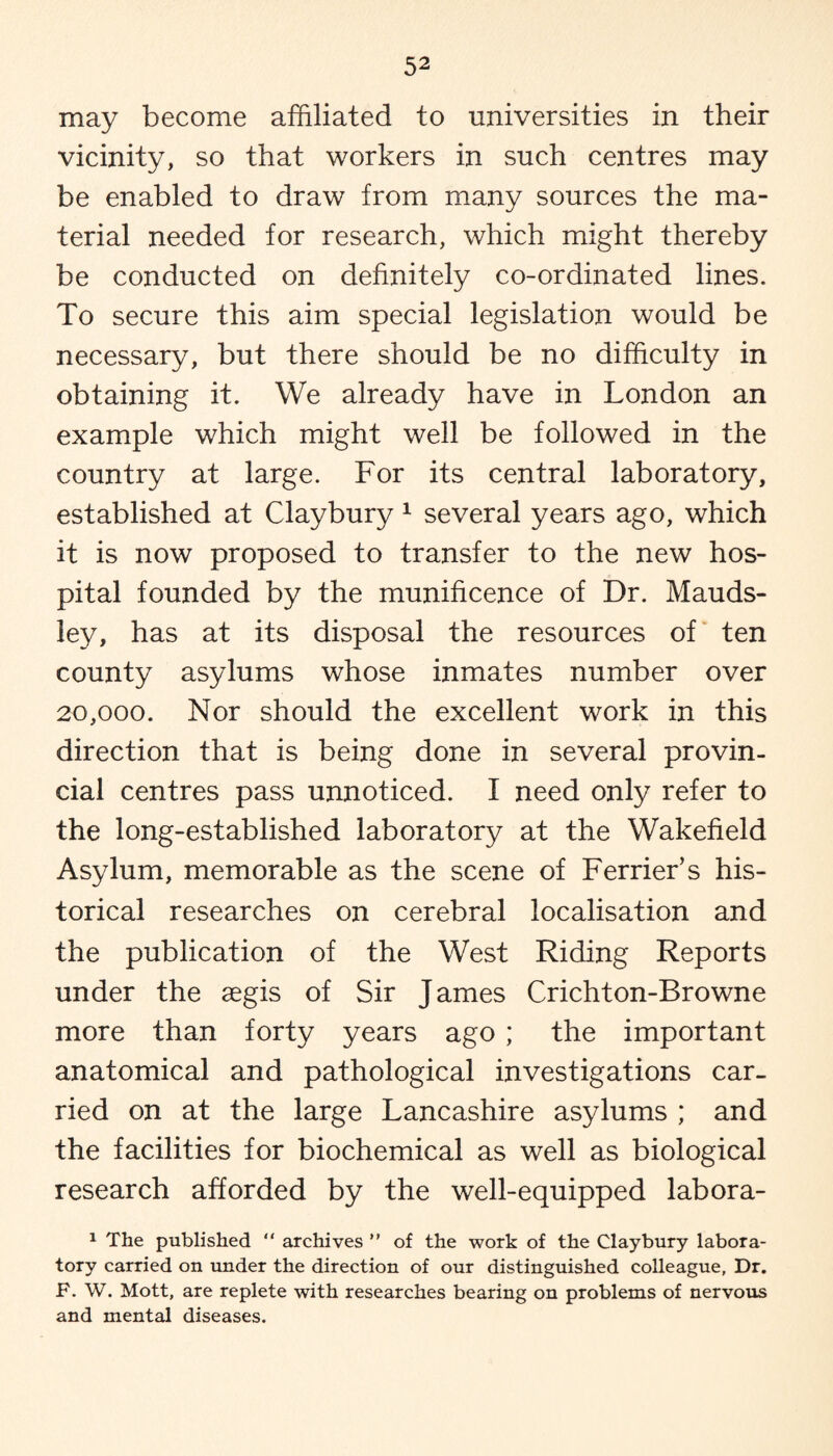 may become affiliated to universities in their vicinity, so that workers in such centres may be enabled to draw from many sources the ma¬ terial needed for research, which might thereby be conducted on definitely co-ordinated lines. To secure this aim special legislation would be necessary, but there should be no difficulty in obtaining it. We already have in London an example which might well be followed in the country at large. For its central laboratory, established at Claybury 1 several years ago, which it is now proposed to transfer to the new hos¬ pital founded by the munificence of Dr. Mauds- ley, has at its disposal the resources of ten county asylums whose inmates number over 20,000. Nor should the excellent work in this direction that is being done in several provin¬ cial centres pass unnoticed. I need only refer to the long-established laboratory at the Wakefield Asylum, memorable as the scene of Ferrier’s his¬ torical researches on cerebral localisation and the publication of the West Riding Reports under the aegis of Sir James Crichton-Browne more than forty years ago ; the important anatomical and pathological investigations car¬ ried on at the large Lancashire asylums ; and the facilities for biochemical as well as biological research afforded by the well-equipped labora- 1 The published “ archives  of the work of the Claybury labora¬ tory carried on under the direction of our distinguished colleague, Dr. F. W. Mott, are replete with researches bearing on problems of nervous and mental diseases.