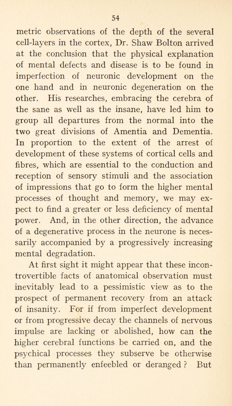 metric observations of the depth of the several cell-layers in the cortex, Dr. Shaw Bolton arrived at the conclusion that the physical explanation of mental defects and disease is to be found in imperfection of neuronic development on the one hand and in neuronic degeneration on the other. His researches, embracing the cerebra of the sane as well as the insane, have led him to group all departures from the normal into the two great divisions of Amentia and Dementia. In proportion to the extent of the arrest of development of these systems of cortical cells and fibres, which are essential to the conduction and reception of sensory stimuli and the association of impressions that go to form the higher mental processes of thought and memory, we may ex¬ pect to find a greater or less deficiency of mental power. And, in the other direction, the advance of a degenerative process in the neurone is neces¬ sarily accompanied by a progressively increasing mental degradation. At first sight it might appear that these incon¬ trovertible facts of anatomical observation must inevitably lead to a pessimistic view as to the prospect of permanent recovery from an attack of insanity. For if from imperfect development or from progressive decay the channels of nervous impulse are lacking or abolished, how can the higher cerebral functions be carried on, and the psychical processes they subserve be otherwise than permanently enfeebled or deranged ? But