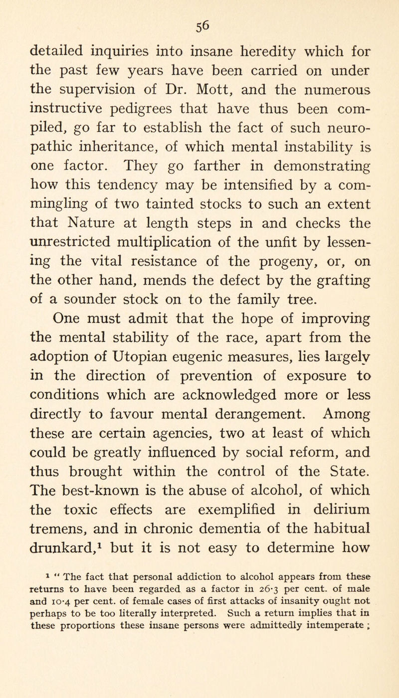detailed inquiries into insane heredity which for the past few years have been carried on under the supervision of Dr. Mott, and the numerous instructive pedigrees that have thus been com¬ piled, go far to establish the fact of such neuro¬ pathic inheritance, of which mental instability is one factor. They go farther in demonstrating how this tendency may be intensified by a com¬ mingling of two tainted stocks to such an extent that Nature at length steps in and checks the unrestricted multiplication of the unfit by lessen¬ ing the vital resistance of the progeny, or, on the other hand, mends the defect by the grafting of a sounder stock on to the family tree. One must admit that the hope of improving the mental stability of the race, apart from the adoption of Utopian eugenic measures, lies largely in the direction of prevention of exposure to conditions which are acknowledged more or less directly to favour mental derangement. Among these are certain agencies, two at least of which could be greatly influenced by social reform, and thus brought within the control of the State. The best-known is the abuse of alcohol, of which the toxic effects are exemplified in delirium tremens, and in chronic dementia of the habitual drunkard,1 but it is not easy to determine how 1 “ The fact that personal addiction to alcohol appears from these returns to have been regarded as a factor in 26-3 per cent, of male and 10-4 per cent, of female cases of first attacks of insanity ought not perhaps to be too literally interpreted. Such a return implies that in these proportions these insane persons were admittedly intemperate ;