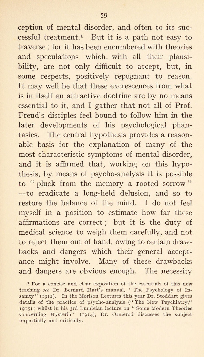 ception of mental disorder, and often to its suc¬ cessful treatment.1 But it is a path not easy to traverse; for it has been encumbered with theories and speculations which, with all their plausi¬ bility, are not only difficult to accept, but, in some respects, positively repugnant to reason. It may well be that these excrescences from what is in itself an attractive doctrine are by no means essential to it, and I gather that not all of Prof. Freud’s disciples feel bound to follow him in the later developments of his psychological phan¬ tasies. The central hypothesis provides a reason¬ able basis for the explanation of many of the most characteristic symptoms of mental disorder, and it is affirmed that, working on this hypo¬ thesis, by means of psycho-analysis it is possible to “ pluck from the memory a rooted sorrow ” —to eradicate a long-held delusion, and so to restore the balance of the mind. I do not feel myself in a position to estimate how far these affirmations are correct ; but it is the duty of medical science to weigh them carefully, and not to rej ect them out of hand, owing to certain draw¬ backs and dangers which their general accept¬ ance might involve. Many of these drawbacks and dangers are obvious enough. The necessity 1 For a concise and clear exposition of the essentials of this new teaching see Dr. Bernard Hart’s manual, “ The Psychology of In¬ sanity” (1912). In the Morison Lectures this year Dr. Stoddart gives details of the practice of psycho-analysis (“ The New Psychiatry,” 1915) ; whilst in his 3rd Lumleian lecture on “ Some Modern Theories Concerning Hysteria” (1914), Dr. Ormerod discusses the subject impartially and critically.