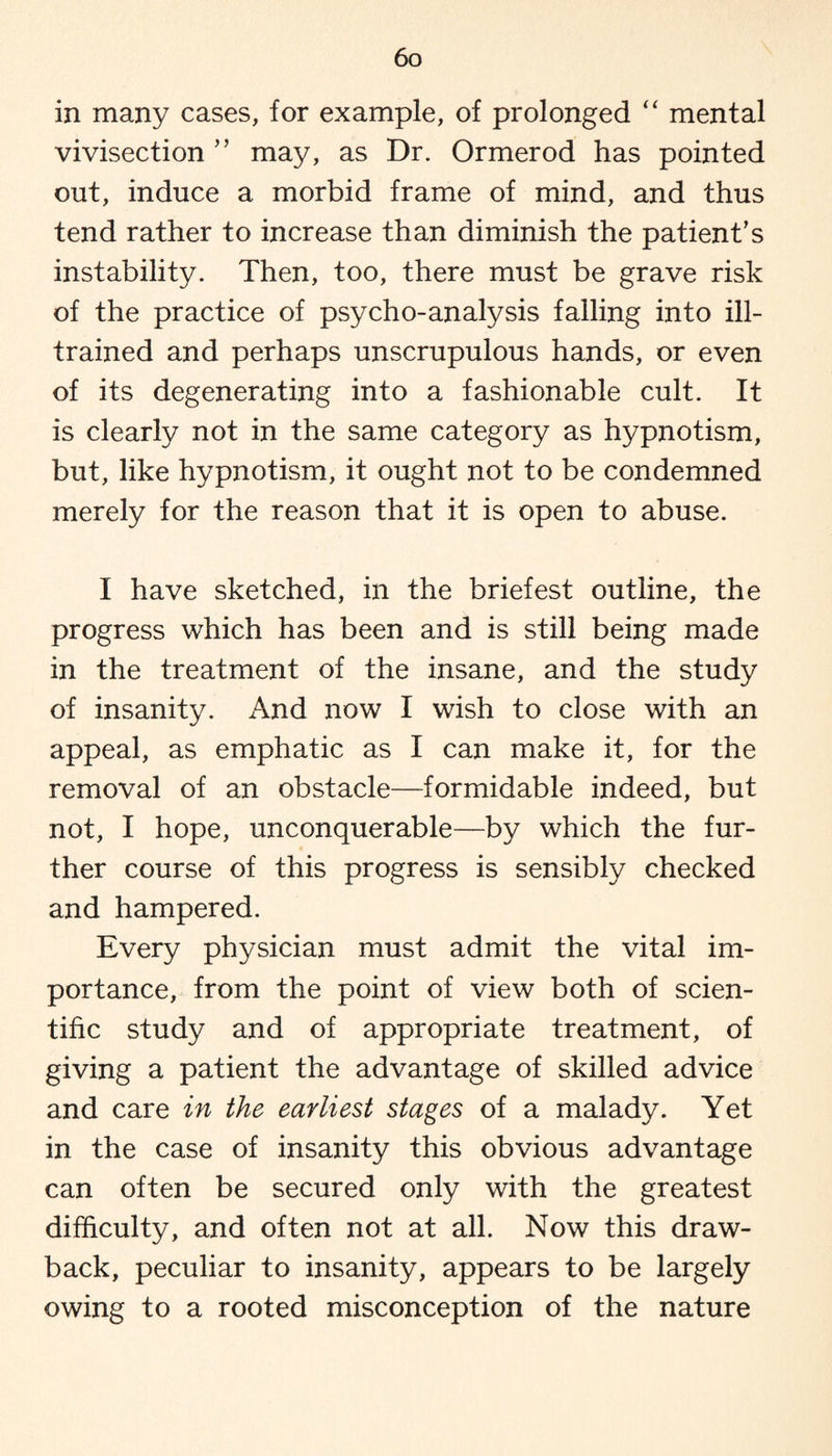 in many cases, for example, of prolonged “ mental vivisection ” may, as Dr. Ormerod has pointed out, induce a morbid frame of mind, and thus tend rather to increase than diminish the patient's instability. Then, too, there must be grave risk of the practice of psycho-analysis falling into ill- trained and perhaps unscrupulous hands, or even of its degenerating into a fashionable cult. It is clearly not in the same category as hypnotism, but, like hypnotism, it ought not to be condemned merely for the reason that it is open to abuse. I have sketched, in the briefest outline, the progress which has been and is still being made in the treatment of the insane, and the study of insanity. And now I wish to close with an appeal, as emphatic as I can make it, for the removal of an obstacle—formidable indeed, but not, I hope, unconquerable—by which the fur¬ ther course of this progress is sensibly checked and hampered. Every physician must admit the vital im¬ portance, from the point of view both of scien¬ tific study and of appropriate treatment, of giving a patient the advantage of skilled advice and care in the earliest stages of a malady. Yet in the case of insanity this obvious advantage can often be secured only with the greatest difficulty, and often not at all. Now this draw¬ back, peculiar to insanity, appears to be largely owing to a rooted misconception of the nature