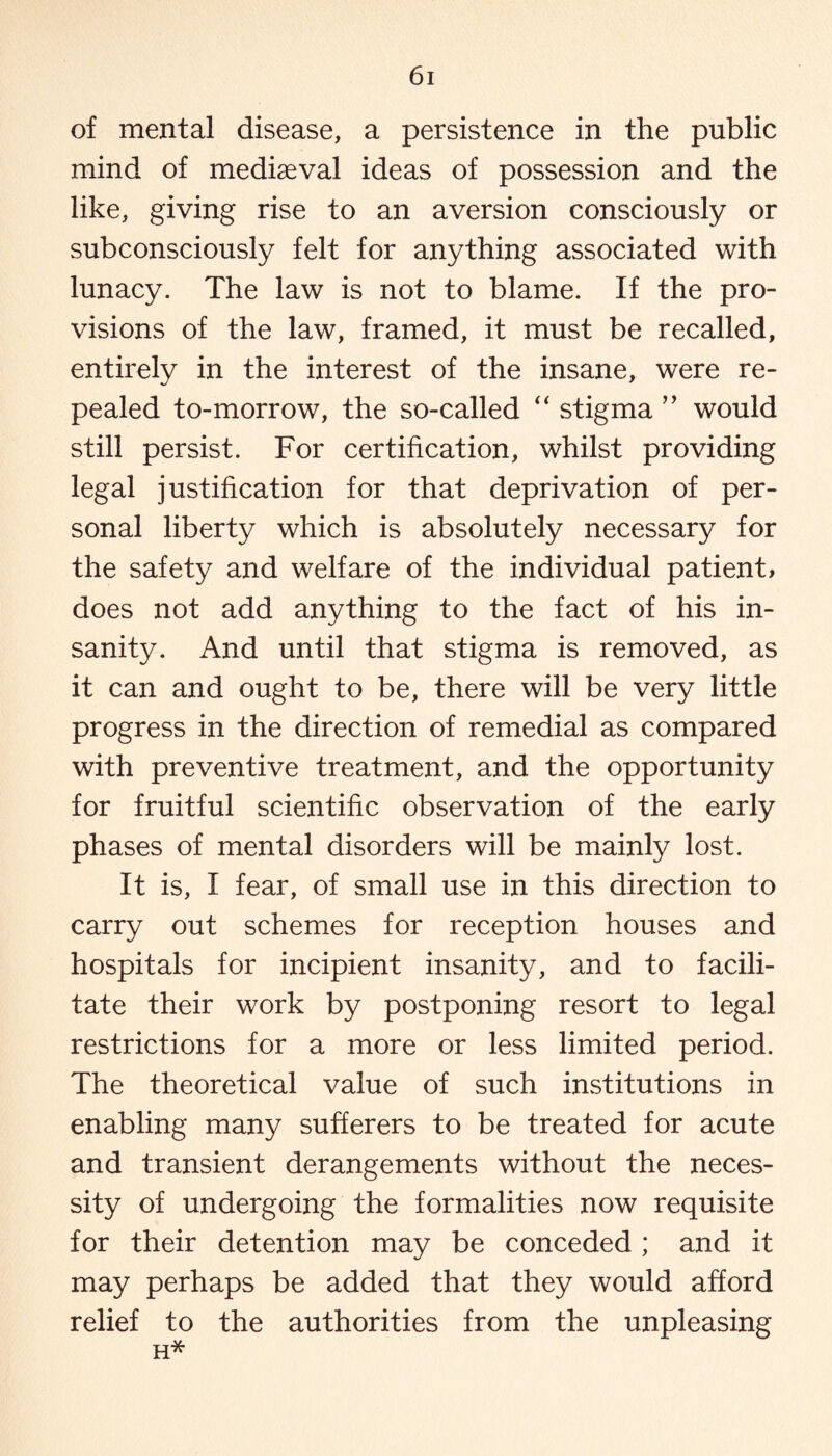 of mental disease, a persistence in the public mind of mediaeval ideas of possession and the like, giving rise to an aversion consciously or subconsciously felt for anything associated with lunacy. The law is not to blame. If the pro¬ visions of the law, framed, it must be recalled, entirely in the interest of the insane, were re¬ pealed to-morrow, the so-called “ stigma ” would still persist. For certification, whilst providing legal justification for that deprivation of per¬ sonal liberty which is absolutely necessary for the safety and welfare of the individual patient, does not add anything to the fact of his in¬ sanity. And until that stigma is removed, as it can and ought to be, there will be very little progress in the direction of remedial as compared with preventive treatment, and the opportunity for fruitful scientific observation of the early phases of mental disorders will be mainly lost. It is, I fear, of small use in this direction to carry out schemes for reception houses and hospitals for incipient insanity, and to facili¬ tate their work by postponing resort to legal restrictions for a more or less limited period. The theoretical value of such institutions in enabling many sufferers to be treated for acute and transient derangements without the neces¬ sity of undergoing the formalities now requisite for their detention may be conceded ; and it may perhaps be added that they would afford relief to the authorities from the unpleasing H*