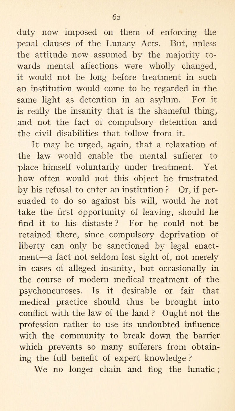 duty now imposed on them of enforcing the penal clauses of the Lunacy Acts. But, unless the attitude now assumed by the majority to¬ wards mental affections were wholly changed, it would not be long before treatment in such an institution would come to be regarded in the same light as detention in an asylum. For it is really the insanity that is the shameful thing, and not the fact of compulsory detention and the civil disabilities that follow from it. It may be urged, again, that a relaxation of the law would enable the mental sufferer to place himself voluntarily under treatment. Yet how often would not this object be frustrated by his refusal to enter an institution ? Or, if per¬ suaded to do so against his will, would he not take the first opportunity of leaving, should he find it to his distaste ? For he could not be retained there, since compulsory deprivation of liberty can only be sanctioned by legal enact¬ ment—a fact not seldom lost sight of, not merely in cases of alleged insanity, but occasionally in the course of modern medical treatment of the psychoneuroses. Is it desirable or fair that medical practice should thus be brought into conflict with the law of the land ? Ought not the profession rather to use its undoubted influence with the community to break down the barrier which prevents so many sufferers from obtain¬ ing the full benefit of expert knowledge ? We no longer chain and flog the lunatic ;