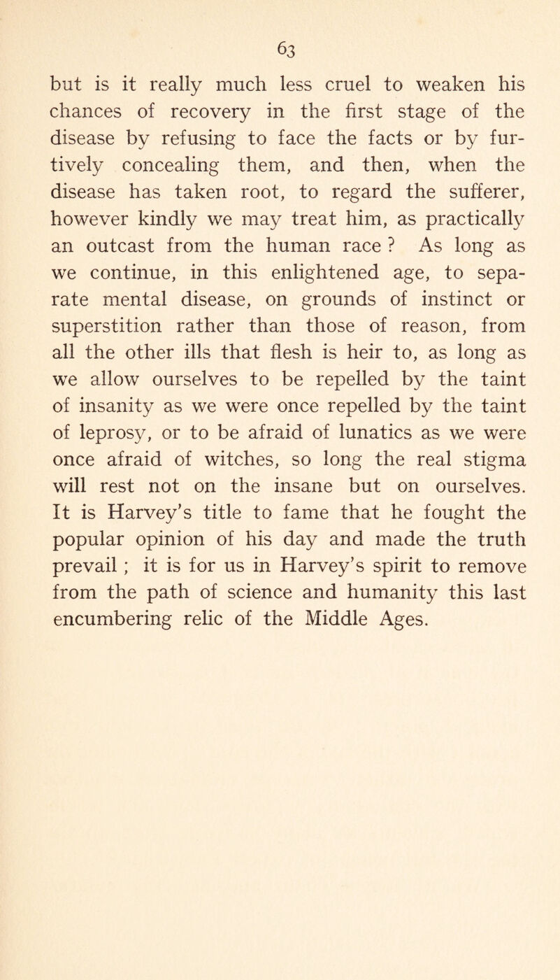 but is it really much less cruel to weaken his chances of recovery in the first stage of the disease by refusing to face the facts or by fur¬ tively concealing them, and then, when the disease has taken root, to regard the sufferer, however kindly we may treat him, as practically an outcast from the human race ? As long as we continue, in this enlightened age, to sepa¬ rate mental disease, on grounds of instinct or superstition rather than those of reason, from all the other ills that flesh is heir to, as long as we allow ourselves to be repelled by the taint of insanity as we were once repelled by the taint of leprosy, or to be afraid of lunatics as we were once afraid of witches, so long the real stigma will rest not on the insane but on ourselves. It is Harvey’s title to fame that he fought the popular opinion of his day and made the truth prevail; it is for us in Harvey’s spirit to remove from the path of science and humanity this last encumbering relic of the Middle Ages.