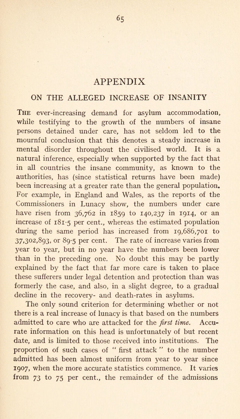 APPENDIX ON THE ALLEGED INCREASE OF INSANITY The ever-increasing demand for asylum accommodation, while testifying to the growth of the numbers of insane persons detained under care, has not seldom led to the mournful conclusion that this denotes a steady increase in mental disorder throughout the civilised world. It is a natural inference, especially when supported by the fact that in all countries the insane community, as known to the authorities, has (since statistical returns have been made) been increasing at a greater rate than the general population. For example, in England and Wales, as the reports of the Commissioners in Lunacy show, the numbers under care have risen from 36,762 in 1859 to 140,237 in 1914, or an increase of 181-5 Per cent., whereas the estimated population during the same period has increased from 19,686,701 to 37,302,893, or 89-5 per cent. The rate of increase varies from year to year, but in no year have the numbers been lower than in the preceding one. No doubt this may be partly explained by the fact that far more care is taken to place these sufferers under legal detention and protection than was formerly the case, and also, in a slight degree, to a gradual decline in the recovery- and death-rates in asylums. The only sound criterion for determining whether or not there is a real increase of lunacy is that based on the numbers admitted to care who are attacked for the first time. Accu¬ rate information on this head is unfortunately of but recent date, and is limited to those received into institutions. The proportion of such cases of “ first attack ” to the number admitted has been almost uniform from year to year since 1907, when the more accurate statistics commence. It varies from 73 to 75 per cent., the remainder of the admissions