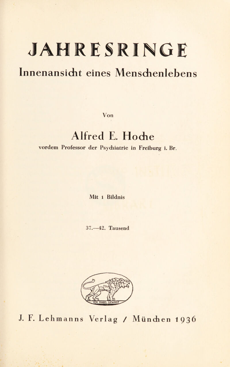 JAHRESRINGE Innenansicht eines Menschenlebens Von Alfred E. Hoche vordem Professor der Psychiatrie in Freiburg i. Br. Mit 1 Bildnis 37.—42. Tausend J. F. Lehmanns Verlag / München 1936