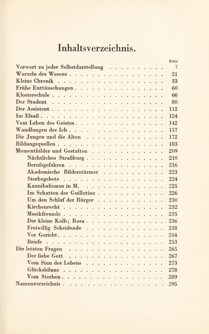 Inhaltsverzeichnis. Seite Vorwort zu jeder Selbstdarstellung. 7 Wurzeln des Wesens. 21 Kleine Chronik. 33 Frühe Enttäuschungen. 60 Klosterschule. 66 Der Student. 80 Der Assistent.112 Im Elsaß.124 Vom Leben des Geistes.142 Wandlungen des Ich.157 Die Jungen und die Alten.172 Bildungsquellen.183 Momentbilder und Gestalten.209 Nächtliches Straßburg.210 Berufs gefahren.216 Akademische Bilderstürmer.223 Sterbegebete.224 Kannibalismus in M.225 Im Schatten der Guillotine.226 Um den Schlaf der Bürger.230 Kirchenrecht.232 Musikfreunde.235 Der kleine Kolb; Rosa.236 Freiwillig Scheidende.238 Vor Gericht.244 Briefe.253 Die letzten Fragen. 265 Der liebe Gott.267 Vom Sinn des Lebens.273 Glücksbilanz.278 Vom Sterben.289 Namenverzeichnis.295
