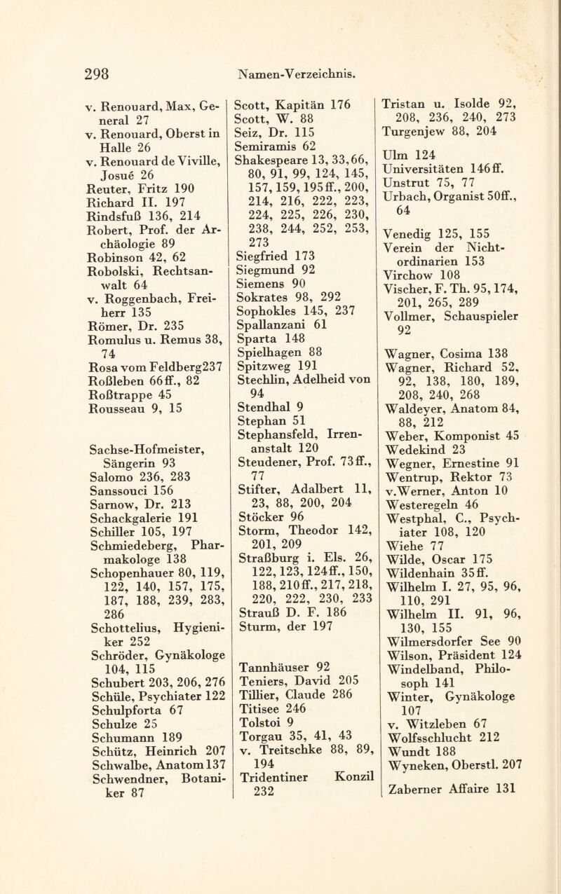 v. Renouard, Max, Ge¬ neral 27 v. Renouard, Oberst in Halle 26 v. Renouard de Viville, Josue 26 Reuter, Fritz 190 Richard II. 197 Rindsfuß 136, 214 Robert, Prof, der Ar¬ chäologie 89 Robinson 42, 62 Robolski, Rechtsan¬ walt 64 v. Roggenbacb, Frei¬ herr 135 Römer, Dr. 235 Romulus u. Remus 38, 74 Rosa vom Feldberg237 Roßleben 66 ff., 82 Roßtrappe 45 Rousseau 9, 15 Sachse-Hofmeister, Sängerin 93 Salomo 236, 283 Sanssouci 156 Sarnow, Dr. 213 Schackgalerie 191 Schiller 105, 197 Schmiedeberg, Phar¬ makologe 138 Schopenhauer 80, 119, 122, 140, 157, 175, 187, 188, 239, 283, 286 Schottelius, Hygieni¬ ker 252 Schröder, Gynäkologe 104, 115 Schubert 203, 206, 276 Schüle, Psychiater 122 Schulpforta 67 Schulze 25 Schumann 189 Schütz, Heinrich 207 Schwalbe, Anatom 137 Schwendner, Botani¬ ker 87 Scott, Kapitän 176 Scott, W. 88 Seiz, Dr. 115 Semiramis 62 Shakespeare 13, 33,66, 80, 91, 99, 124, 145, 157, 159, 195ff.,200, 214, 216, 222, 223, 224, 225, 226, 230, 238, 244, 252, 253, 273 Siegfried 173 Siegmund 92 Siemens 90 Sokrates 98, 292 Sophokles 145, 237 Spallanzani 61 Sparta 148 Spielhagen 88 Spitzweg 191 Stechlin, Adelheid von 94 Stendhal 9 Stephan 51 Stephansfeld, Irren¬ anstalt 120 Steudener, Prof. 73 ff., 77 Stifter, Adalbert 11, 23, 88, 200, 204 Stöcker 96 Storm, Theodor 142, 201, 209 Straßburg i. Eis. 26, 122, 123, 124ff., 150, 188, 210ff., 217, 218, 220, 222, 230, 233 Strauß D. F. 186 Sturm, der 197 Tannhäuser 92 Teniers, David 205 Tillier, Claude 286 Titisee 246 Tolstoi 9 Torgau 35, 41, 43 v. Treitschke 88, 89, 194 Tridentiner Konzil 232 Tristan u. Isolde 92, 208, 236, 240, 273 Turgenjew 88, 204 Ulm 124 Universitäten 146 ff. Unstrut 75, 77 Urbach, Organist 50ff., 64 Venedig 125, 155 Verein der Nicht¬ ordinarien 153 Virchow 108 Vischer, F. Th. 95,174, 201, 265, 289 Vollmer, Schauspieler 92 Wagner, Cosima 138 Wagner, Richard 52, 92, 138, 180, 189, 208, 240, 268 Waldeyer, Anatom 84, 88, 212 Weber, Komponist 45 Wedekind 23 Wegner, Ernestine 91 Wentrup, Rektor 73 v.Werner, Anton 10 Westeregeln 46 Westphal, C., Psych¬ iater 108, 120 Wiehe 77 Wilde, Oscar 175 Wildenhain 35 ff. Wilhelm I. 27, 95, 96, 110, 291 Wilhelm II. 91, 96, 130, 155 Wilmersdorfer See 90 Wilson, Präsident 124 Windelband, Philo¬ soph 141 Winter, Gynäkologe 107 v. Witzleben 67 Wolfsschlucht 212 Wundt 188 Wyneken, Oberstl. 207 Zaberner Affaire 131