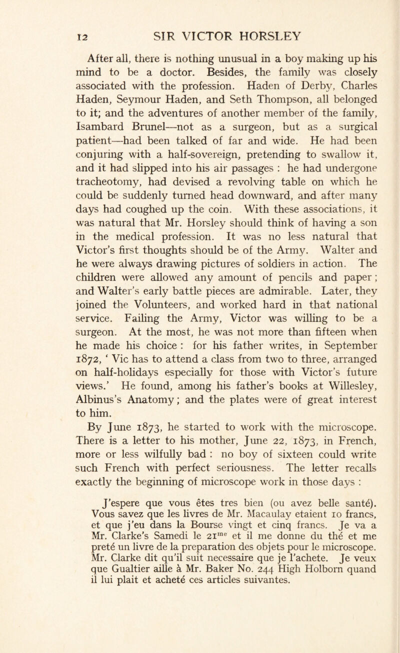 After all, there is nothing unusual in a boy making up his mind to be a doctor. Besides, the family was closely associated with the profession. Haden of Derby, Charles Haden, Seymour Haden, and Seth Thompson, all belonged to it; and the adventures of another member of the family, Isambard Brunei—not as a surgeon, but as a surgical patient—had been talked of far and wide. He had been conjuring with a half-sovereign, pretending to swallow it, and it had slipped into his air passages : he had undergone tracheotomy, had devised a revolving table on which he could be suddenly turned head downward, and after many days had coughed up the coin. With these associations, it was natural that Mr. Horsley should think of having a son in the medical profession. It was no less natural that Victor’s first thoughts should be of the Army. Walter and he were always drawing pictures of soldiers in action. The children were allowed any amount of pencils and paper; and Walter’s early battle pieces are admirable. Later, they joined the Volunteers, and worked hard in that national service. Failing the Army, Victor was willing to be a surgeon. At the most, he was not more than fifteen when he made his choice : for his father writes, in September 1872, ‘ Vic has to attend a class from two to three, arranged on half-holidays especially for those with Victor’s future views.’ He found, among his father’s books at Willesley, Albinus’s Anatomy; and the plates were of great interest to him. By June 1873, he started to work with the microscope. There is a letter to his mother, June 22, 1873, in French, more or less wilfully bad : no boy of sixteen could write such French with perfect seriousness. The letter recalls exactly the beginning of microscope work in those days : J’espere que vous etes tres bien (011 avez belle sante). Vous savez que les livres de Mr. Macaulay etaient 10 francs, et que j'eu dans la Bourse vingt et cinq francs. Je va a Mr. Clarke’s Samedi le 2ime et il me donne du th6 et me pret6 un livre de la preparation des objets pour le microscope. Mr. Clarke dit qu’il suit necessaire que je l’achete. Je veux que Gualtier aille & Mr. Baker No. 244 High Holborn quand il lui plait et achete ces articles suivantes.