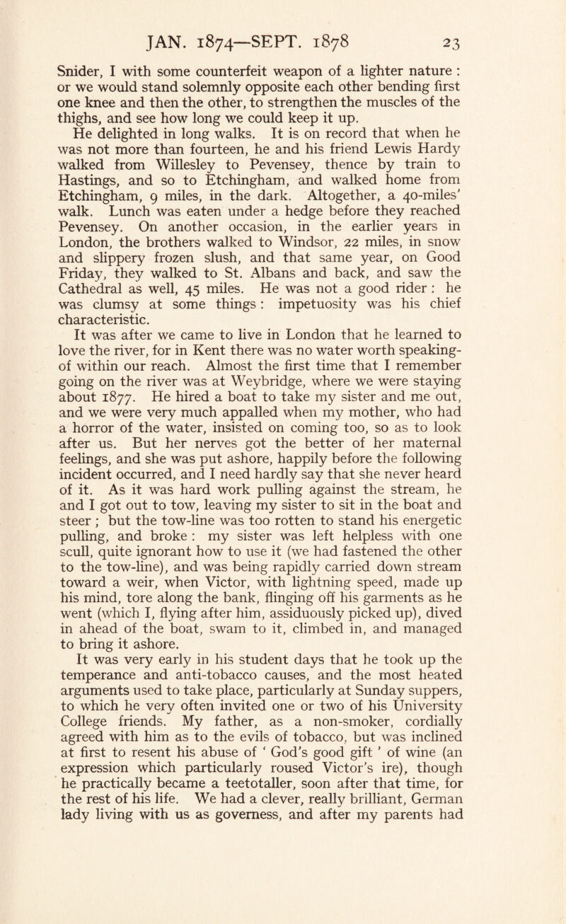 Snider, I with some counterfeit weapon of a lighter nature : or we would stand solemnly opposite each other bending first one knee and then the other, to strengthen the muscles of the thighs, and see how long we could keep it up. He delighted in long walks. It is on record that when he was not more than fourteen, he and his friend Lewis Hardy walked from Willesley to Pevensey, thence by train to Hastings, and so to Etchingham, and walked home from Etchingham, 9 miles, in the dark. Altogether, a 40-miles’ walk. Lunch was eaten under a hedge before they reached Pevensey. On another occasion, in the earlier years in London, the brothers walked to Windsor, 22 miles, in snow and slippery frozen slush, and that same year, on Good Friday, they walked to St. Albans and back, and saw the Cathedral as well, 45 miles. He was not a good rider : he was clumsy at some things : impetuosity was his chief characteristic. It was after we came to live in London that he learned to love the river, for in Kent there was no water worth speaking- of within our reach. Almost the first time that I remember going on the river was at Weybridge, where we were staying about 1877. He hired a boat to take my sister and me out, and we were very much appalled when my mother, who had a horror of the water, insisted on coming too, so as to look after us. But her nerves got the better of her maternal feelings, and she was put ashore, happily before the following incident occurred, and I need hardly say that she never heard of it. As it was hard work pulling against the stream, he and I got out to tow, leaving my sister to sit in the boat and steer ; but the tow-line was too rotten to stand his energetic pulling, and broke : my sister was left helpless with one scull, quite ignorant how to use it (we had fastened the other to the tow-line), and was being rapidly carried down stream toward a weir, when Victor, with lightning speed, made up his mind, tore along the bank, flinging off his garments as he went (which I, flying after him, assiduously picked up), dived in ahead of the boat, swam to it, climbed in, and managed to bring it ashore. It was very early in his student days that he took up the temperance and anti-tobacco causes, and the most heated arguments used to take place, particularly at Sunday suppers, to which he very often invited one or two of his University College friends. My father, as a non-smoker, cordially agreed with him as to the evils of tobacco, but was inclined at first to resent his abuse of ‘ God’s good gift ’ of wine (an expression which particularly roused Victor’s ire), though he practically became a teetotaller, soon after that time, for the rest of his life. We had a clever, really brilliant, German lady living with us as governess, and after my parents had