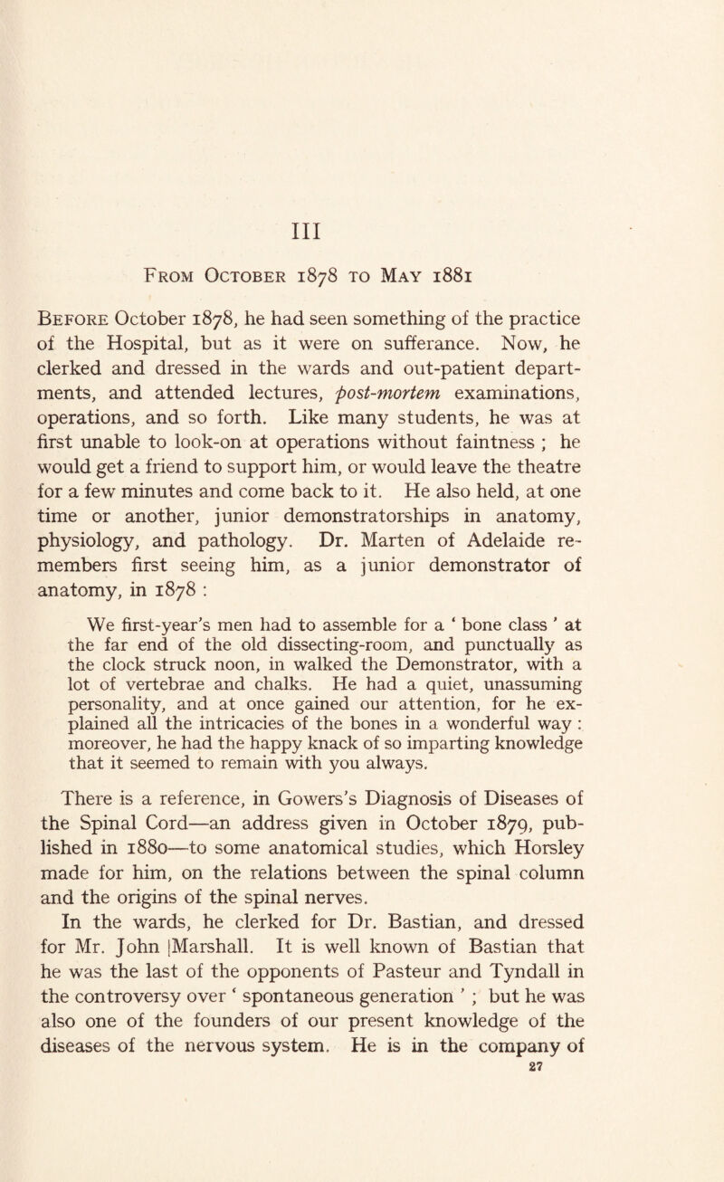 Ill From October 1878 to May 1881 Before October 1878, he had seen something of the practice of the Hospital, but as it were on sufferance. Now, he clerked and dressed in the wards and out-patient depart¬ ments, and attended lectures, post-mortem examinations, operations, and so forth. Like many students, he was at first unable to look-on at operations without faintness ; he would get a friend to support him, or would leave the theatre for a few minutes and come back to it. He also held, at one time or another, junior demonstratorships in anatomy, physiology, and pathology. Dr. Marten of Adelaide re¬ members first seeing him, as a junior demonstrator of anatomy, in 1878 : We first-year’s men had to assemble for a ‘ bone class * at the far end of the old dissecting-room, and punctually as the clock struck noon, in walked the Demonstrator, with a lot of vertebrae and chalks. He had a quiet, unassuming personality, and at once gained our attention, for he ex¬ plained all the intricacies of the bones in a wonderful way : moreover, he had the happy knack of so imparting knowledge that it seemed to remain with you always. There is a reference, in Gowers’s Diagnosis of Diseases of the Spinal Cord—an address given in October 1879, pub¬ lished in 1880—to some anatomical studies, which Horsley made for him, on the relations between the spinal column and the origins of the spinal nerves. In the wards, he clerked for Dr. Bastian, and dressed for Mr. John [Marshall. It is well known of Bastian that he was the last of the opponents of Pasteur and Tyndall in the controversy over ‘ spontaneous generation ’ ; but he was also one of the founders of our present knowledge of the diseases of the nervous system. He is in the company of