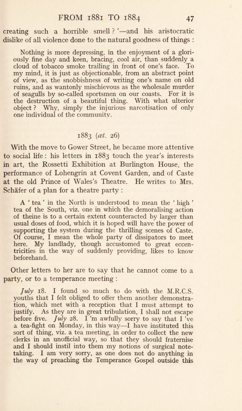 creating such a horrible smell ? '—and his aristocratic dislike of all violence done to the natural goodness of things : Nothing is more depressing, in the enjoyment of a glori¬ ously fine day and keen, bracing, cool air, than suddenly a cloud of tobacco smoke trailing in front of one's face. To my mind, it is just as objectionable, from an abstract point of view, as the snobbishness of writing one's name on old ruins, and as wantonly mischievous as the wholesale murder of seagulls by so-called sportsmen on our coasts. For it is the destruction of a beautiful thing. With what ulterior object ? Why, simply the injurious narcotisation of only one individual of the community. 1883 (cat. 26) With the move to Gower Street, he became more attentive to social life : his letters in 1883 touch the year's interests in art, the Rossetti Exhibition at Burlington House, the performance of Lohengrin at Covent Garden, and of Caste at the old Prince of Wales's Theatre. He writes to Mrs. Schafer of a plan for a theatre party : A ‘ tea ' in the North is understood to mean the ‘ high ' tea of the South, viz. one in which the demoralising action of theine is to a certain extent counteracted by larger than usual doses of food, which it is hoped will have the power of supporting the system during the thrilling scenes of Caste. Of course, I mean the whole party of dissipators to meet here. My landlady, though accustomed to great eccen¬ tricities in the way of suddenly providing, likes to know beforehand. Other letters to her are to say that he cannot come to a party, or to a temperance meeting : July 18. I found so much to do with the M.R.C.S. youths that I felt obliged to offer them another demonstra¬ tion, which met with a reception that I must attempt to justify. As they are in great tribulation, I shall not escape before five. July 28. I'm awfully sorry to say that I've a tea-fight on Monday, in this way—I have instituted this sort of thing, viz. a tea meeting, in order to collect the new clerks in an unofficial way, so that they should fraternise and I should instil into them my notions of surgical note¬ taking. I am very sorry, as one does not do anything in the way of preaching the Temperance Gospel outside this