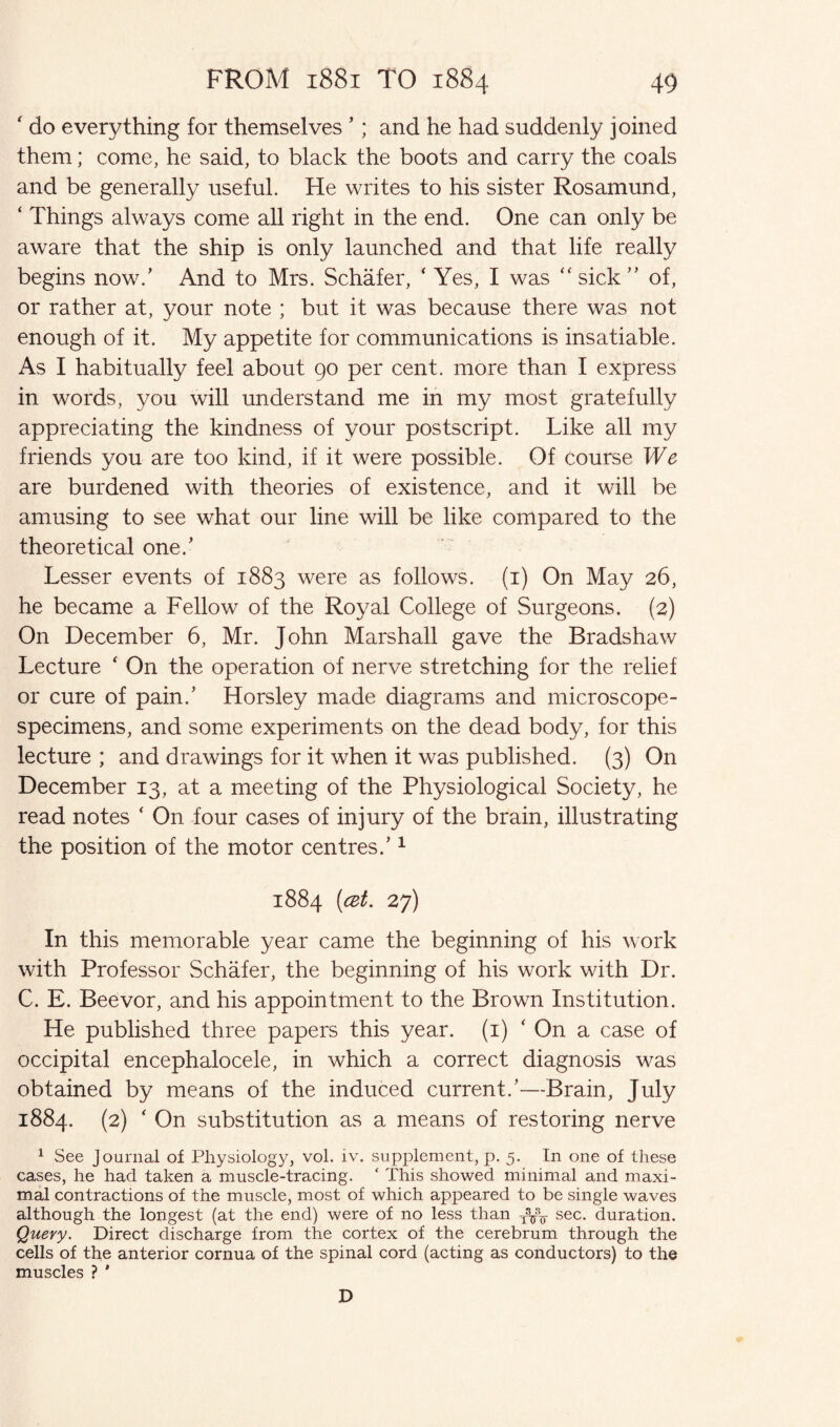 ' do everything for themselves ’; and he had suddenly joined them; come, he said, to black the boots and carry the coals and be generally useful. He writes to his sister Rosamund, ‘ Things always come all right in the end. One can only be aware that the ship is only launched and that life really begins now.’ And to Mrs. Schafer, ‘ Yes, I was “ sick ” of, or rather at, your note ; but it was because there was not enough of it. My appetite for communications is insatiable. As I habitually feel about 90 per cent, more than I express in words, you will understand me in my most gratefully appreciating the kindness of your postscript. Like all my friends you are too kind, if it were possible. Of course We are burdened with theories of existence, and it will be amusing to see what our line will be like compared to the theoretical one/ Lesser events of 1883 were as follows. (1) On May 26, he became a Fellow of the Royal College of Surgeons. (2) On December 6, Mr. John Marshall gave the Bradshaw Lecture ‘ On the operation of nerve stretching for the relief or cure of pain/ Horsley made diagrams and microscope- specimens, and some experiments on the dead body, for this lecture ; and drawings for it when it was published. (3) On December 13, at a meeting of the Physiological Society, he read notes ‘ On four cases of injury of the brain, illustrating the position of the motor centres/ 1 1884 [cet. 27) In this memorable year came the beginning of his work with Professor Schafer, the beginning of his work with Dr. C. E. Beevor, and his appointment to the Brown Institution. He published three papers this year. (1) ‘ On a case of occipital encephalocele, in which a correct diagnosis was obtained by means of the induced current/—Brain, July 1884. (2) ‘ On substitution as a means of restoring nerve 1 See Journal of Physiology, vol. iv. supplement, p. 5. In one of these cases, he had taken a muscle-tracing. ‘ This showed minimal and maxi¬ mal contractions of the muscle, most of which appeared to be single waves although the longest (at the end) were of no less than sec. duration. Query. Direct discharge from the cortex of the cerebrum through the cells of the anterior cornua of the spinal cord (acting as conductors) to the muscles ? * D