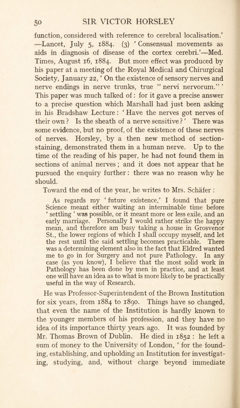 function, considered with reference to cerebral localisation.’ —Lancet, July 5, 1884. (3) ' Consensual movements as aids in diagnosis of disease of the cortex cerebri.’—Med. Times, August 16, 1884. But more effect was produced by his paper at a meeting of the Royal Medical and Chirurgical Society, January 22, ‘ On the existence of sensory nerves and nerve endings in nerve trunks, true “ nervi nervorum.” ’ This paper was much talked of : for it gave a precise answer to a precise question which Marshall had just been asking in his Bradshaw Lecture: ‘ Have the nerves got nerves of their own ? Is the sheath of a nerve sensitive ? ’ There was some evidence, but no proof, of the existence of these nerves of nerves. Horsley, by a then new method of section- staining, demonstrated them in a human nerve. Up to the time of the reading of his paper, he had not found them in sections of animal nerves ; and it does not appear that he pursued the enquiry further: there was no reason why he should. Toward the end of the year, he writes to Mrs. Schafer : As regards my ‘ future existence,’ I found that pure Science meant either waiting an interminable time before ‘ settling ’ was possible, or it meant more or less exile, and an early marriage. Personally I would rather strike the happy mean, and therefore am busy taking a house in Grosvenor St., the lower regions of which I shall occupy myself, and let the rest until the said settling becomes practicable. There was a determining element also in the fact that Eldred wanted me to go in for Surgery and not pure Pathology. In any case (as you know), I believe that the most solid work in Pathology has been done by men in practice, and at least one will have an idea as to what is more likely to be practically useful in the way of Research. He was Professor-Superintendent of the Brown Institution for six years, from 1884 to 1890. Things have so changed, that even the name of the Institution is hardly known to the younger members of his profession, and they have no idea of its importance thirty years ago. It was founded by Mr. Thomas Brown of Dublin. He died in 1852 : he left a sum of money to the University of London, ‘ for the found¬ ing, establishing, and upholding an Institution for investigat¬ ing, studying, and, without charge beyond immediate