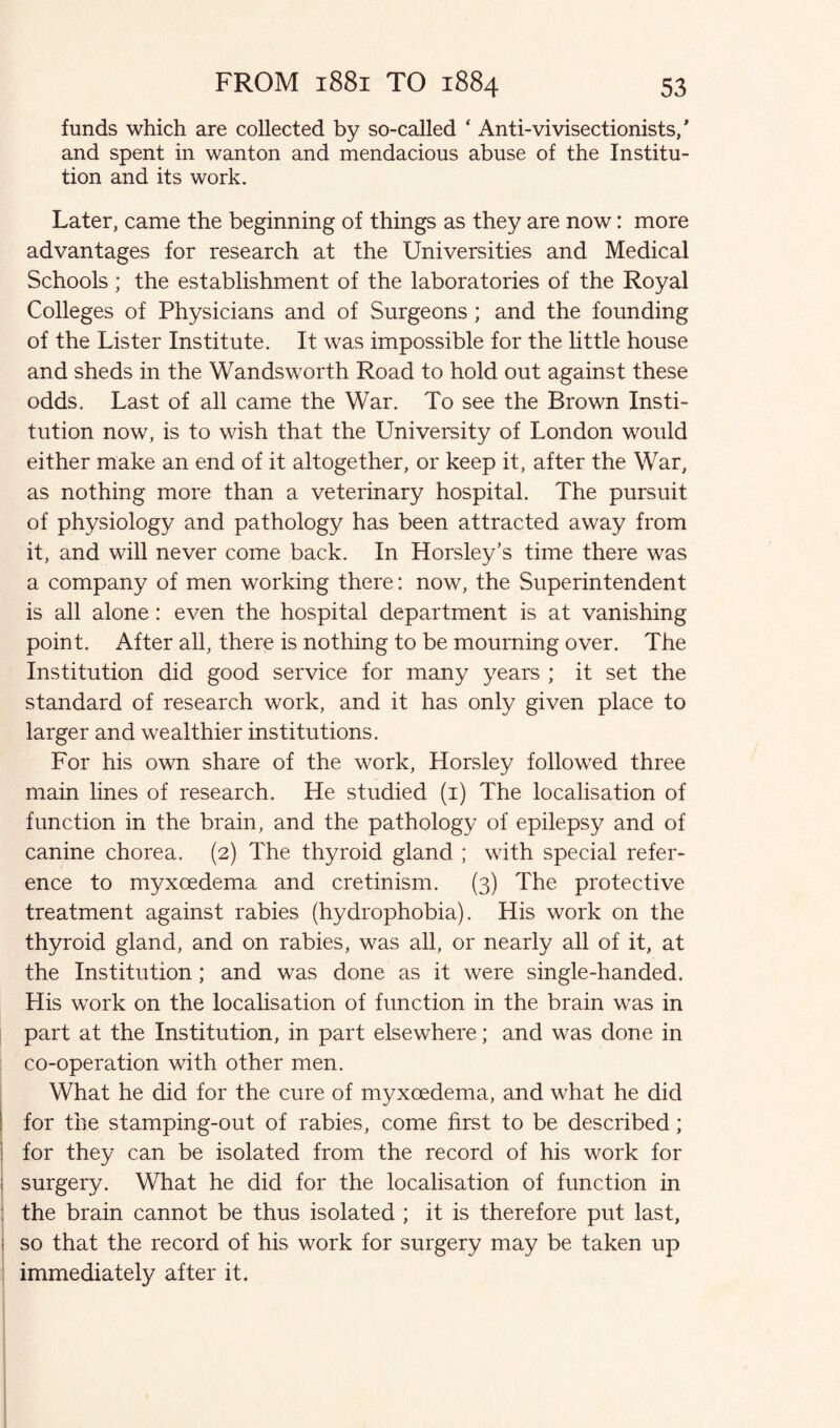 funds which are collected by so-called ‘ Anti-vivisectionists/ and spent in wanton and mendacious abuse of the Institu¬ tion and its work. Later, came the beginning of things as they are now: more advantages for research at the Universities and Medical Schools; the establishment of the laboratories of the Royal Colleges of Physicians and of Surgeons ; and the founding of the Lister Institute. It was impossible for the little house and sheds in the Wandsworth Road to hold out against these odds. Last of all came the War. To see the Brown Insti¬ tution now, is to wish that the University of London would either make an end of it altogether, or keep it, after the War, as nothing more than a veterinary hospital. The pursuit of physiology and pathology has been attracted away from it, and will never come back. In Horsley’s time there was a company of men working there: now, the Superintendent is all alone: even the hospital department is at vanishing point. After all, there is nothing to be mourning over. The Institution did good service for many years ; it set the standard of research work, and it has only given place to larger and wealthier institutions. For his own share of the work, Horsley followed three main lines of research. He studied (1) The localisation of function in the brain, and the pathology of epilepsy and of canine chorea. (2) The thyroid gland ; with special refer¬ ence to myxoedema and cretinism. (3) The protective treatment against rabies (hydrophobia). His work on the thyroid gland, and on rabies, was all, or nearly all of it, at the Institution; and was done as it were single-handed. His work on the localisation of function in the brain was in part at the Institution, in part elsewhere; and was done in co-operation with other men. What he did for the cure of myxoedema, and what he did I for the stamping-out of rabies, come first to be described; ; for they can be isolated from the record of his work for ! surgery. What he did for the localisation of function in the brain cannot be thus isolated ; it is therefore put last, i so that the record of his work for surgery may be taken up immediately after it.