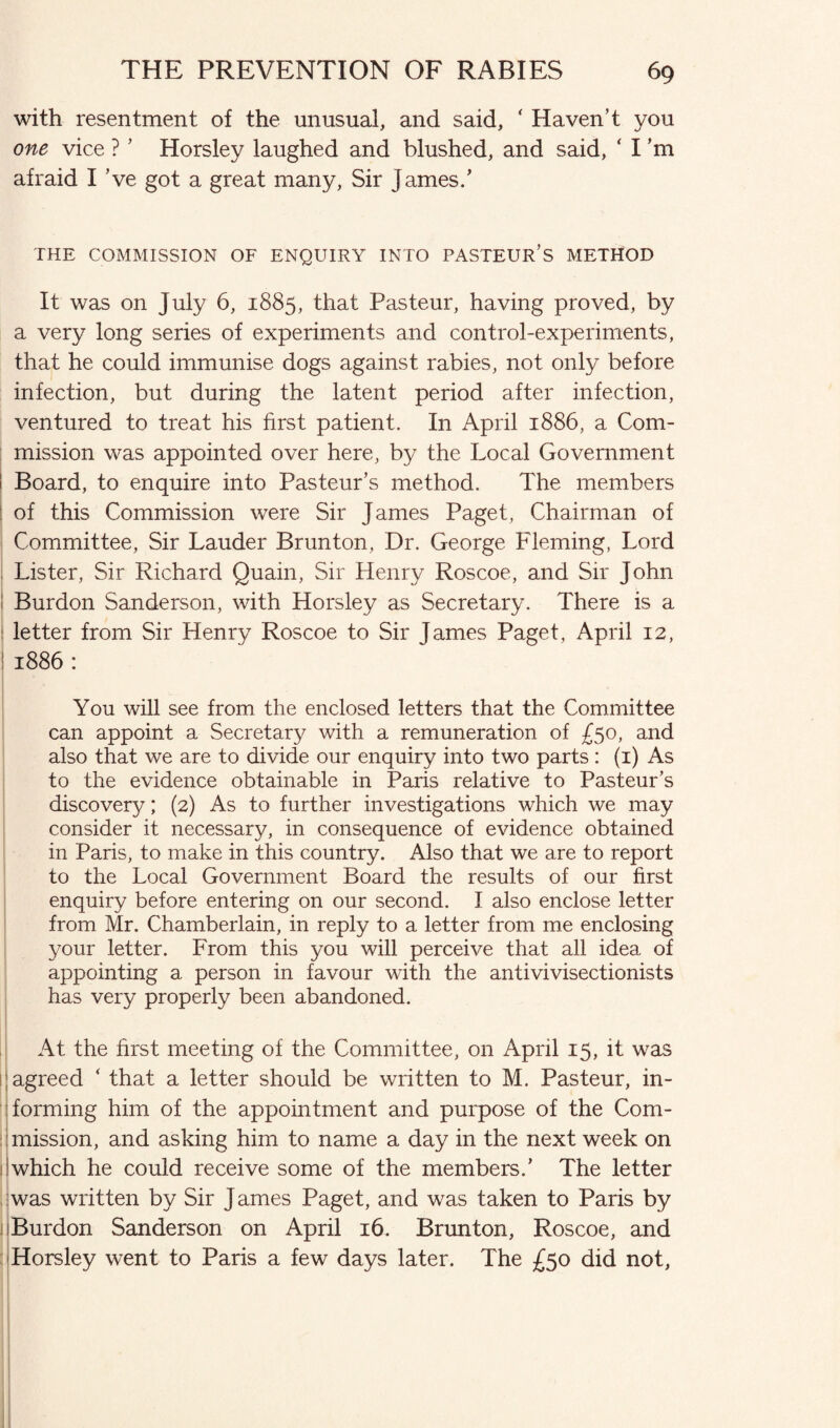 with resentment of the unusual, and said, ‘ Haven’t you one vice ? ’ Horsley laughed and blushed, and said, ‘ I’m afraid I ’ve got a great many, Sir James/ THE COMMISSION OF ENQUIRY INTO PASTEUR’S METHOD It was on July 6, 1885, that Pasteur, having proved, by a very long series of experiments and control-experiments, that he could immunise dogs against rabies, not only before infection, but during the latent period after infection, ventured to treat his first patient. In April 1886, a Com¬ mission was appointed over here, by the Local Government Board, to enquire into Pasteur’s method. The members of this Commission were Sir James Paget, Chairman of Committee, Sir Lauder Brunton, Dr. George Fleming, Lord Lister, Sir Richard Quain, Sir Henry Roscoe, and Sir John Burdon Sanderson, with Horsley as Secretary. There is a letter from Sir Henry Roscoe to Sir James Paget, April 12, 1886: You will see from the enclosed letters that the Committee can appoint a Secretary with a remuneration of £50, and also that we are to divide our enquiry into two parts : (1) As to the evidence obtainable in Paris relative to Pasteur’s discovery; (2) As to further investigations which we may consider it necessary, in consequence of evidence obtained in Paris, to make in this country. Also that we are to report to the Local Government Board the results of our first enquiry before entering on our second. I also enclose letter from Mr. Chamberlain, in reply to a letter from me enclosing your letter. From this you will perceive that all idea of appointing a person in favour with the antivivisectionists has very properly been abandoned. At the first meeting of the Committee, on April 15, it was agreed ‘ that a letter should be written to M. Pasteur, in¬ forming him of the appointment and purpose of the Com¬ mission, and asking him to name a day in the next week on which he could receive some of the members/ The letter was written by Sir J ames Paget, and was taken to Paris by Burdon Sanderson on April 16. Brunton, Roscoe, and Horsley went to Paris a few days later. The £50 did not,