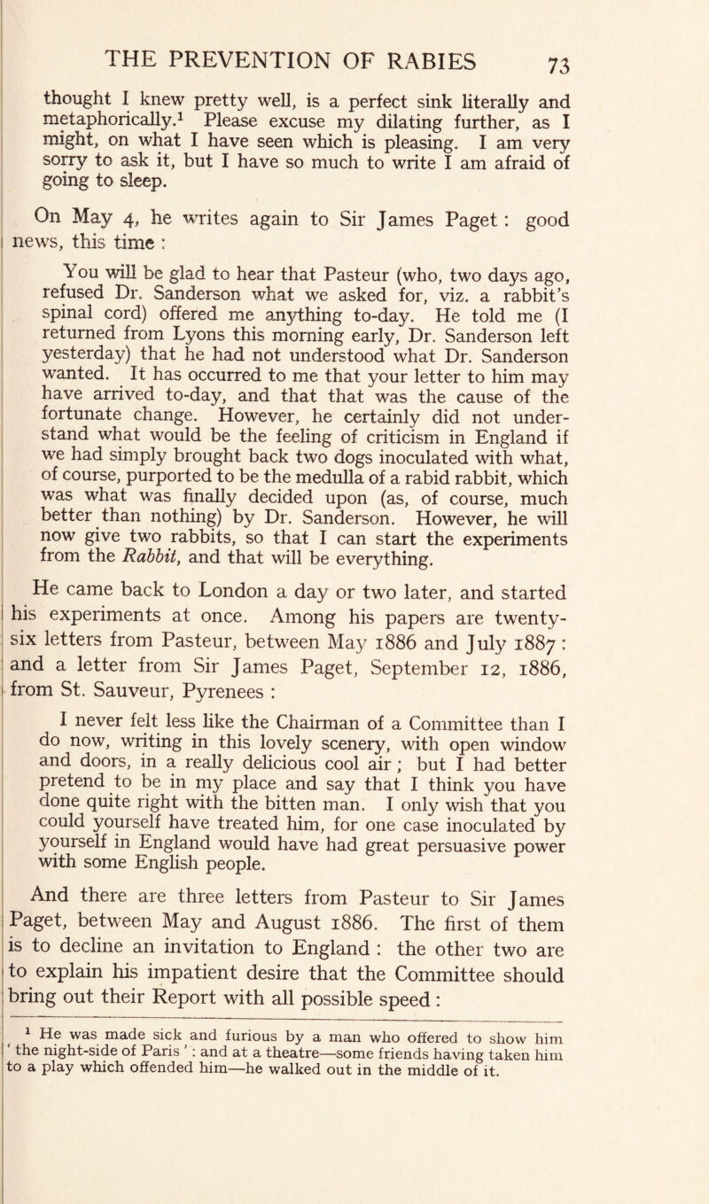 thought I knew pretty well, is a perfect sink literally and metaphorically,1 Please excuse my dilating further, as I might, on what I have seen which is pleasing. I am very sorry to ask it, but I have so much to write I am afraid of going to sleep. On May 4, he writes again to Sir James Paget: good 1 news, this time : You will be glad to hear that Pasteur (who, two days ago, refused Dr. Sanderson what we asked for, viz. a rabbit's spinal cord) offered me anything to-day. He told me (I returned from Lyons this morning early, Dr. Sanderson left yesterday) that he had not understood what Dr. Sanderson wanted. It has occurred to me that your letter to him may have arrived to-day, and that that was the cause of the fortunate change. However, he certainly did not under¬ stand what would be the feeling of criticism in England if we had simply brought back two dogs inoculated with what, of course, purported to be the medulla of a rabid rabbit, which was what was finally decided upon (as, of course, much better than nothing) by Dr. Sanderson. However, he will now give two rabbits, so that I can start the experiments from the Rabbit, and that will be everything. He came back to London a day or two later, and started 1 his experiments at once. Among his papers are twenty- ; six letters from Pasteur, between May 1886 and July 1887 : and a letter from Sir James Paget, September 12, 1886, from St. Sauveur, Pyrenees : I never felt less like the Chairman of a Committee than I do now, writing in this lovely scenery, with open window and doors, in a really delicious cool air; but I had better pretend to be in my place and say that I think you have done quite right with the bitten man. I only wish that you could yourself have treated him, for one case inoculated by yourself in England would have had great persuasive power with some English people. And there are three letters from Pasteur to Sir James Paget, between May and August 1886. The first of them is to decline an invitation to England : the other two are 1 to explain his impatient desire that the Committee should bring out their Report with all possible speed: 1 He was made sick and furious by a man who offered to show him the night-side of Paris : and at a theatre—some friends having taken him to a play which offended him—he walked out in the middle of it.