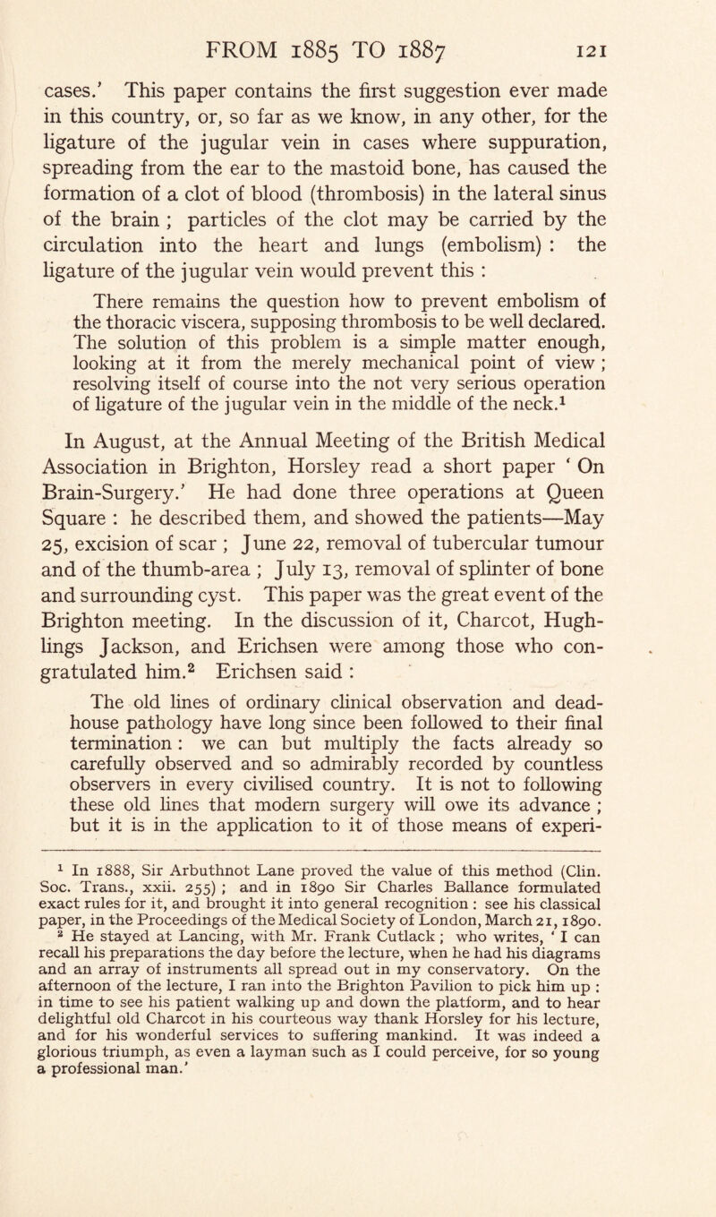 cases.’ This paper contains the first suggestion ever made in this country, or, so far as we know, in any other, for the ligature of the jugular vein in cases where suppuration, spreading from the ear to the mastoid bone, has caused the formation of a clot of blood (thrombosis) in the lateral sinus of the brain ; particles of the clot may be carried by the circulation into the heart and lungs (embolism) : the ligature of the jugular vein would prevent this : There remains the question how to prevent embolism of the thoracic viscera, supposing thrombosis to be well declared. The solution of this problem is a simple matter enough, looking at it from the merely mechanical point of view ; resolving itself of course into the not very serious operation of ligature of the jugular vein in the middle of the neck.1 In August, at the Annual Meeting of the British Medical Association in Brighton, Horsley read a short paper ‘ On Brain-Surgery.’ He had done three operations at Queen Square : he described them, and showed the patients—May 25, excision of scar ; June 22, removal of tubercular tumour and of the thumb-area ; July 13, removal of splinter of bone and surrounding cyst. This paper was the great event of the Brighton meeting. In the discussion of it, Charcot, Hugh- lings Jackson, and Erichsen were among those who con¬ gratulated him.2 Erichsen said : The old lines of ordinary clinical observation and dead- house pathology have long since been followed to their final termination: we can but multiply the facts already so carefully observed and so admirably recorded by countless observers in every civilised country. It is not to following these old fines that modem surgery will owe its advance ; but it is in the application to it of those means of experi- 1 In 1888, Sir Arbuthnot Lane proved the value of this method (Clin. Soc. Trans., xxii. 255) ; and in 1890 Sir Charles Ballance formulated exact rules for it, and brought it into general recognition : see his classical paper, in the Proceedings of the Medical Society of London, March 21,1890. 2 He stayed at Lancing, with Mr. Frank Cutlack; who writes, ‘ I can recall his preparations the day before the lecture, when he had his diagrams and an array of instruments all spread out in my conservatory. On the afternoon of the lecture, I ran into the Brighton Pavilion to pick him up : in time to see his patient walking up and down the platform, and to hear delightful old Charcot in his courteous way thank Horsley for his lecture, and for his wonderful services to suffering mankind. It was indeed a glorious triumph, as even a layman such as I could perceive, for so young a professional man.’