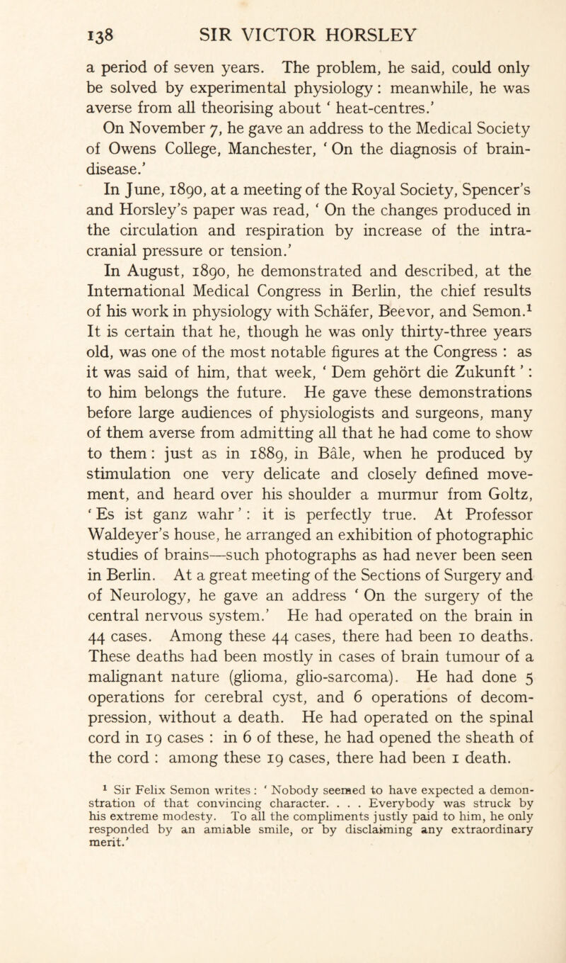 a period of seven years. The problem, he said, could only be solved by experimental physiology: meanwhile, he was averse from all theorising about ‘ heat-centres/ On November 7, he gave an address to the Medical Society of Owens College, Manchester, ‘ On the diagnosis of brain- disease.’ In June, 1890, at a meeting of the Royal Society, Spencer’s and Horsley’s paper was read, ‘ On the changes produced in the circulation and respiration by increase of the intra¬ cranial pressure or tension.’ In August, 1890, he demonstrated and described, at the International Medical Congress in Berlin, the chief results of his work in physiology with Schafer, Beevor, and Semon.1 It is certain that he, though he was only thirty-three years old, was one of the most notable figures at the Congress : as it was said of him, that week, ‘ Dem gehort die Zukunft ’: to him belongs the future. He gave these demonstrations before large audiences of physiologists and surgeons, many of them averse from admitting all that he had come to show to them: just as in 1889, in Bale, when he produced by stimulation one very delicate and closely defined move¬ ment, and heard over his shoulder a murmur from Goltz, ‘ Es ist ganz wahr ’ : it is perfectly true. At Professor Waldeyer’s house, he arranged an exhibition of photographic studies of brains—such photographs as had never been seen in Berlin. At a great meeting of the Sections of Surgery and of Neurology, he gave an address ' On the surgery of the central nervous system.’ He had operated on the brain in 44 cases. Among these 44 cases, there had been 10 deaths. These deaths had been mostly in cases of brain tumour of a malignant nature (glioma, glio-sarcoma). He had done 5 operations for cerebral cyst, and 6 operations of decom¬ pression, without a death. He had operated on the spinal cord in 19 cases : in 6 of these, he had opened the sheath of the cord : among these 19 cases, there had been 1 death. 1 Sir Felix Semon writes : ‘ Nobody seemed to have expected a demon¬ stration of that convincing character. . . . Everybody was struck by his extreme modesty. To all the compliments justly paid to him, he only responded by an amiable smile, or by disclaiming any extraordinary merit.’