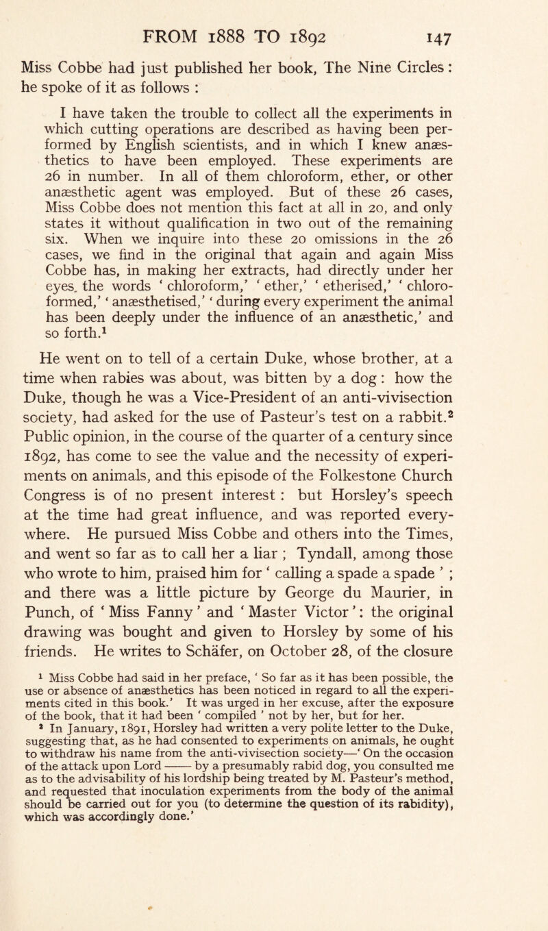 Miss Cobbe had just published her book, The Nine Circles: he spoke of it as follows : I have taken the trouble to collect all the experiments in which cutting operations are described as having been per¬ formed by English scientists, and in which I knew anaes¬ thetics to have been employed. These experiments are 26 in number. In all of them chloroform, ether, or other anaesthetic agent was employed. But of these 26 cases, Miss Cobbe does not mention this fact at all in 20, and only states it without qualification in two out of the remaining six. When we inquire into these 20 omissions in the 26 cases, we find in the original that again and again Miss Cobbe has, in making her extracts, had directly under her eyes the words ‘ chloroform/ * ether/ ‘ etherised/ ‘ chloro¬ formed/ ‘ anaesthetised/ ‘ during every experiment the animal has been deeply under the influence of an anaesthetic/ and so forth.1 He went on to tell of a certain Duke, whose brother, at a time when rabies was about, was bitten by a dog: how the Duke, though he was a Vice-President of an anti-vivisection society, had asked for the use of Pasteur’s test on a rabbit.2 Public opinion, in the course of the quarter of a century since 1892, has come to see the value and the necessity of experi¬ ments on animals, and this episode of the Folkestone Church Congress is of no present interest: but Horsley’s speech at the time had great influence, and was reported every¬ where. He pursued Miss Cobbe and others into the Times, and went so far as to call her a liar ; Tyndall, among those who wrote to him, praised him for * calling a spade a spade ’ ; and there was a little picture by George du Maurier, in Punch, of ‘ Miss Fanny ’ and ‘ Master Victor ’: the original drawing was bought and given to Horsley by some of his friends. He writes to Schafer, on October 28, of the closure 1 Miss Cobbe had said in her preface, ‘ So far as it has been possible, the use or absence of anaesthetics has been noticed in regard to all the experi¬ ments cited in this book.5 It was urged in her excuse, after the exposure of the book, that it had been ‘ compiled 5 not by her, but for her. 3 In January, 1891, Horsley had written a very polite letter to the Duke, suggesting that, as he had consented to experiments on animals, he ought to withdraw his name from the anti-vivisection society—‘ On the occasion of the attack upon Lord --by a presumably rabid dog, you consulted me as to the advisability of his lordship being treated by M. Pasteur’s method, and requested that inoculation experiments from the body of the animal should be carried out for you (to determine the question of its rabidity), which was accordingly done.5