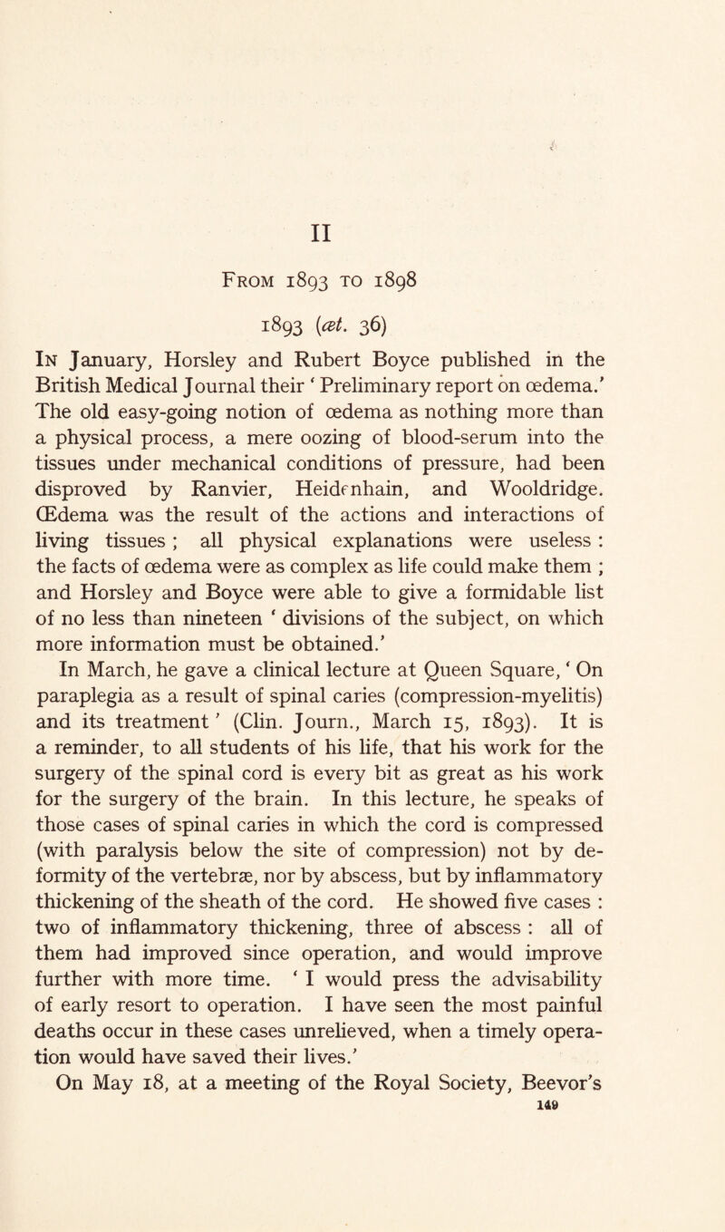 1893 [at. 36) In January, Horsley and Rubert Boyce published in the British Medical Journal their ‘ Preliminary report on oedema.' The old easy-going notion of oedema as nothing more than a physical process, a mere oozing of blood-serum into the tissues under mechanical conditions of pressure, had been disproved by Ranvier, Heidonhain, and Wooldridge. (Edema was the result of the actions and interactions of living tissues; all physical explanations were useless : the facts of oedema were as complex as life could make them ; and Horsley and Boyce were able to give a formidable list of no less than nineteen ‘ divisions of the subject, on which more information must be obtained.' In March, he gave a clinical lecture at Queen Square, ‘ On paraplegia as a result of spinal caries (compression-myelitis) and its treatment' (Clin. Journ., March 15, 1893). It is a reminder, to all students of his life, that his work for the surgery of the spinal cord is every bit as great as his work for the surgery of the brain. In this lecture, he speaks of those cases of spinal caries in which the cord is compressed (with paralysis below the site of compression) not by de¬ formity of the vertebrae, nor by abscess, but by inflammatory thickening of the sheath of the cord. He showed five cases : two of inflammatory thickening, three of abscess : all of them had improved since operation, and would improve further with more time. ‘ I would press the advisability of early resort to operation. I have seen the most painful deaths occur in these cases unrelieved, when a timely opera¬ tion would have saved their lives.' On May 18, at a meeting of the Royal Society, Beevor's