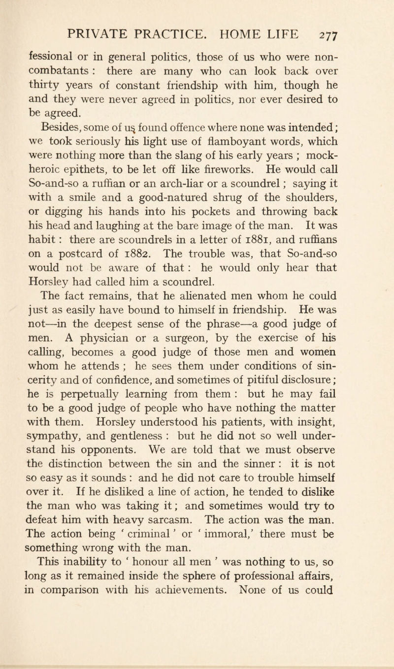 fessional or in general politics, those of us who were non- combatants : there are many who can look back over thirty years of constant friendship with him, though he and they were never agreed in politics, nor ever desired to be agreed. Besides, some of u$ found offence where none was intended; we took seriously his light use of flamboyant words, which were nothing more than the slang of his early years ; mock- heroic epithets, to be let off like fireworks. He would call So-and-so a ruffian or an arch-liar or a scoundrel; saying it with a smile and a good-natured shrug of the shoulders, or digging his hands into his pockets and throwing back his head and laughing at the bare image of the man. It was habit: there are scoundrels in a letter of 1881, and ruffians on a postcard of 1882. The trouble was, that So-and-so would not be aware of that : he would only hear that Horsley had called him a scoundrel. The fact remains, that he alienated men whom he could just as easily have bound to himself in friendship. He was not—in the deepest sense of the phrase—a good judge of men. A physician or a surgeon, by the exercise of his calling, becomes a good judge of those men and women whom he attends ; he sees them under conditions of sin¬ cerity and of confidence, and sometimes of pitiful disclosure; he is perpetually learning from them : but he may fail to be a good judge of people who have nothing the matter with them. Horsley understood his patients, with insight, sympathy, and gentleness : but he did not so well under¬ stand his opponents. We are told that we must observe the distinction between the sin and the sinner : it is not so easy as it sounds : and he did not care to trouble himself over it. If he disliked a line of action, he tended to dislike the man who was taking it; and sometimes would try to defeat him with heavy sarcasm. The action was the man. The action being ' criminal ’ or ‘ immoral/ there must be something wrong with the man. This inability to ‘ honour all men ’ was nothing to us, so long as it remained inside the sphere of professional affairs, in comparison with his achievements. None of us could