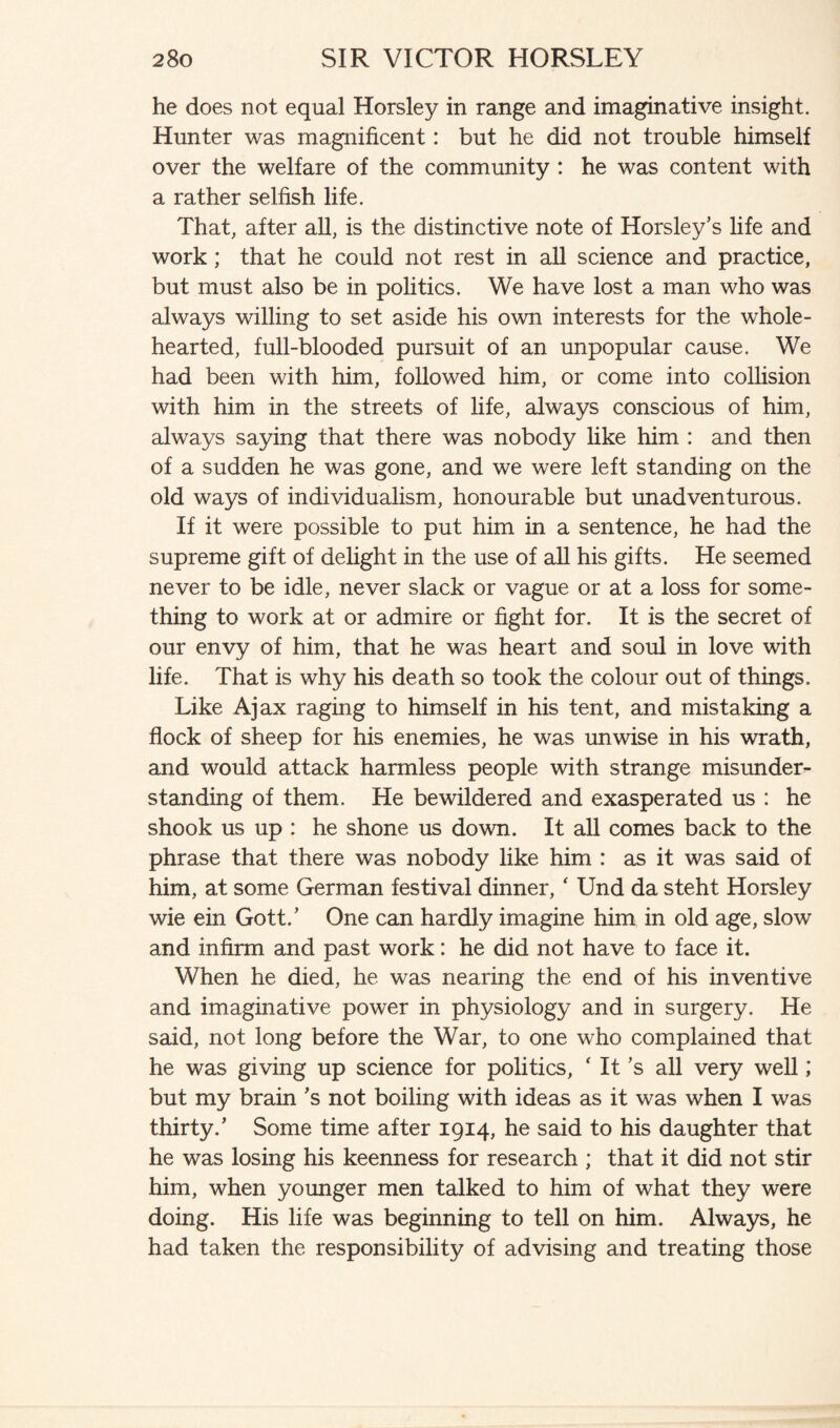 he does not equal Horsley in range and imaginative insight. Hunter was magnificent: but he did not trouble himself over the welfare of the community : he was content with a rather selfish life. That, after all, is the distinctive note of Horsley’s life and work; that he could not rest in all science and practice, but must also be in politics. We have lost a man who was always willing to set aside his own interests for the whole¬ hearted, full-blooded pursuit of an unpopular cause. We had been with him, followed him, or come into collision with him in the streets of life, always conscious of him, always saying that there was nobody like him : and then of a sudden he was gone, and we were left standing on the old ways of individualism, honourable but unadventurous. If it were possible to put him in a sentence, he had the supreme gift of delight in the use of all his gifts. He seemed never to be idle, never slack or vague or at a loss for some¬ thing to work at or admire or fight for. It is the secret of our envy of him, that he was heart and soul in love with life. That is why his death so took the colour out of things. Like Ajax raging to himself in his tent, and mistaking a flock of sheep for his enemies, he was unwise in his wrath, and would attack harmless people with strange misunder¬ standing of them. He bewildered and exasperated us : he shook us up : he shone us down. It all comes back to the phrase that there was nobody like him : as it was said of him, at some German festival dinner, ‘ Und da steht Horsley wie ein Gott.’ One can hardly imagine him in old age, slow and infirm and past work: he did not have to face it. When he died, he was nearing the end of his inventive and imaginative power in physiology and in surgery. He said, not long before the War, to one who complained that he was giving up science for politics, ‘ It’s all very well; but my brain’s not boiling with ideas as it was when I was thirty.’ Some time after 1914, he said to his daughter that he was losing his keenness for research ; that it did not stir him, when younger men talked to him of what they were doing. His life was beginning to tell on him. Always, he had taken the responsibility of advising and treating those