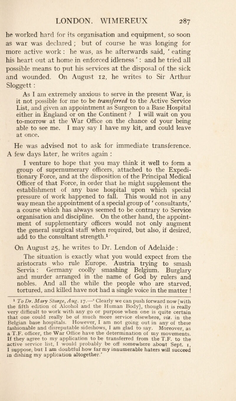 he worked hard for its organisation and equipment, so soon as war was declared ; but of course he was longing for more active work : he was, as he afterwards said, f eating his heart out at home in enforced idleness ’: and he tried all possible means to put his services at the disposal of the sick and wounded. On August 12, he writes to Sir Arthur Sloggett: As I am extremely anxious to serve in the present War, is it not possible for me to be transferred to the Active Service List, and given an appointment as Surgeon to a Base Hospital either in England or on the Continent ? I will wait on you to-morrow at the War Office on the chance of your being able to see me. I may say I have my kit, and could leave at once. He was advised not to ask for immediate transference. A few days later, he writes again : I venture to hope that you may think it well to form a group of supernumerary officers, attached to the Expedi¬ tionary Force, and at the disposition of the Principal Medical Officer of that Force, in order that he might supplement the establishment of any base hospital upon which special pressure of work happened to fall. This would not in any way mean the appointment of a special group of ' consultants/ a course which has always seemed to be contrary to Service organisation and discipline. On the other hand, the appoint¬ ment of supplementary officers would not only augment the general surgical staff when required, but also, if desired, add to the consultant strength.1 On August 25, he writes to Dr. Lendon of Adelaide : The situation is exactly what you would expect from the aristocrats who rule Europe. Austria trying to smash Servia: Germany coolly smashing Belgium. Burglary and murder arranged in the name of God by rulers and nobles. And all the while the people who are starved, tortured, and killed have not had a single voice in the matter ! 1 To Dr. Mary Sturge, Aug. 17.—‘ Clearly we can push forward now [with the fifth edition of Alcohol and the Human Body], though it is really very difficult to work with any go or purpose when one is quite certain that one could really be of much more service elsewhere, viz. in the Belgian base hospitals. However, I am not going out in any of these fashionable and disreputable sideshows, I am glad to say. Moreover, as a T.F. officer, the War Office have the determination of my movements. If they agree to my application to be transferred from the T.F. to the active service list, I would probably be off somewhere about Sept. 1, I suppose, but I am doubtful how far my innumerable haters will succeed in dishing my application altogether.'