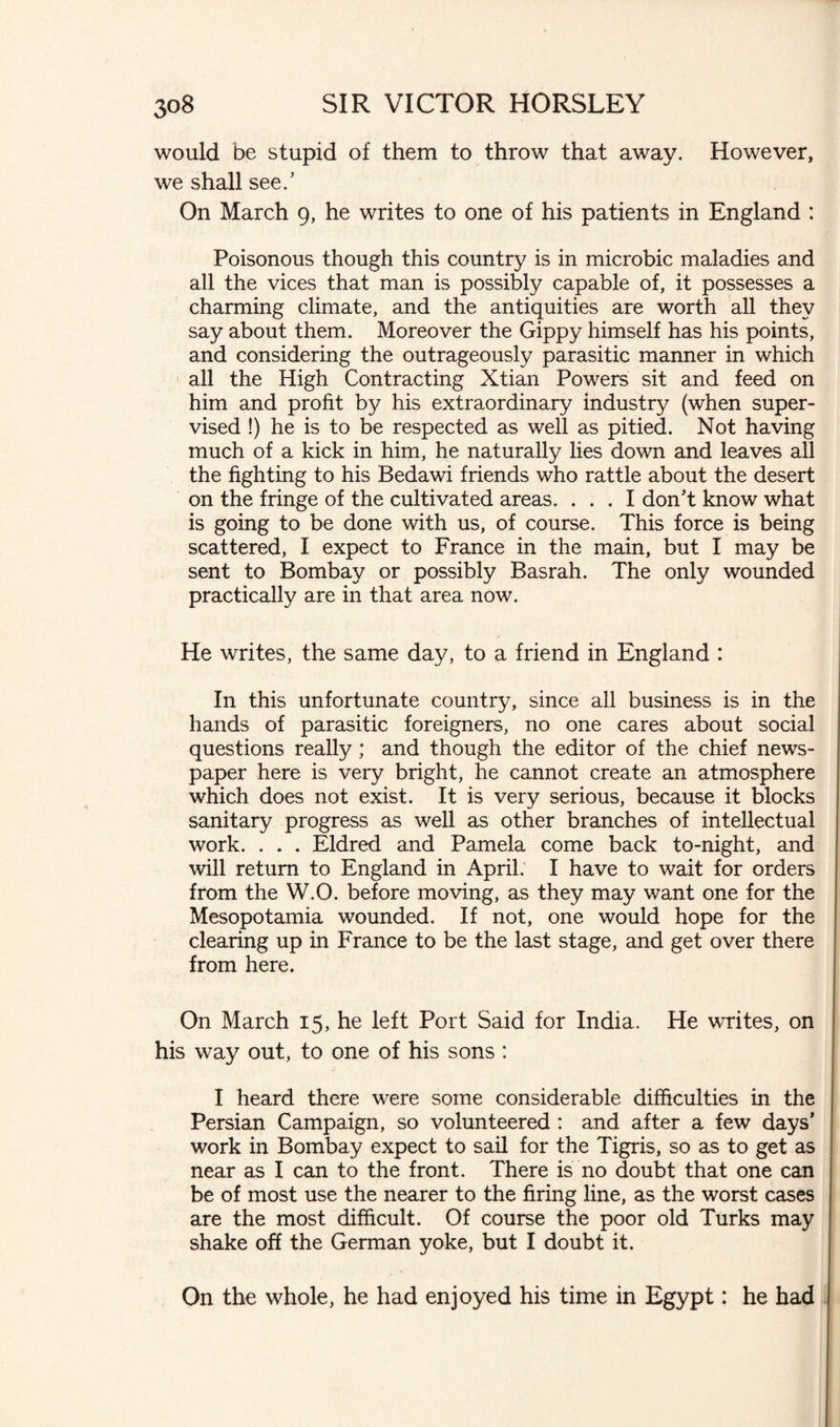 would be stupid of them to throw that away. However, we shall see/ On March 9, he writes to one of his patients in England : Poisonous though this country is in microbic maladies and all the vices that man is possibly capable of, it possesses a charming climate, and the antiquities are worth all they say about them. Moreover the Gippy himself has his points, and considering the outrageously parasitic manner in which all the High Contracting Xtian Powers sit and feed on him and profit by his extraordinary industry (when super¬ vised !) he is to be respected as well as pitied. Not having much of a kick in him, he naturally lies down and leaves all the fighting to his Bedawi friends who rattle about the desert on the fringe of the cultivated areas. ... I don't know what is going to be done with us, of course. This force is being scattered, I expect to France in the main, but I may be sent to Bombay or possibly Basrah. The only wounded practically are in that area now. He writes, the same day, to a friend in England : In this unfortunate country, since all business is in the hands of parasitic foreigners, no one cares about social questions really; and though the editor of the chief news¬ paper here is very bright, he cannot create an atmosphere which does not exist. It is very serious, because it blocks sanitary progress as well as other branches of intellectual work. . . . Eldred and Pamela come back to-night, and will return to England in April. I have to wait for orders from the W.O. before moving, as they may want one for the Mesopotamia wounded. If not, one would hope for the clearing up in France to be the last stage, and get over there from here. On March 15, he left Port Said for India. He writes, on his way out, to one of his sons : I heard there were some considerable difficulties in the Persian Campaign, so volunteered : and after a few days’ work in Bombay expect to sail for the Tigris, so as to get as near as I can to the front. There is no doubt that one can be of most use the nearer to the firing line, as the worst cases are the most difficult. Of course the poor old Turks may shake off the German yoke, but I doubt it. On the whole, he had enjoyed his time in Egypt: he had