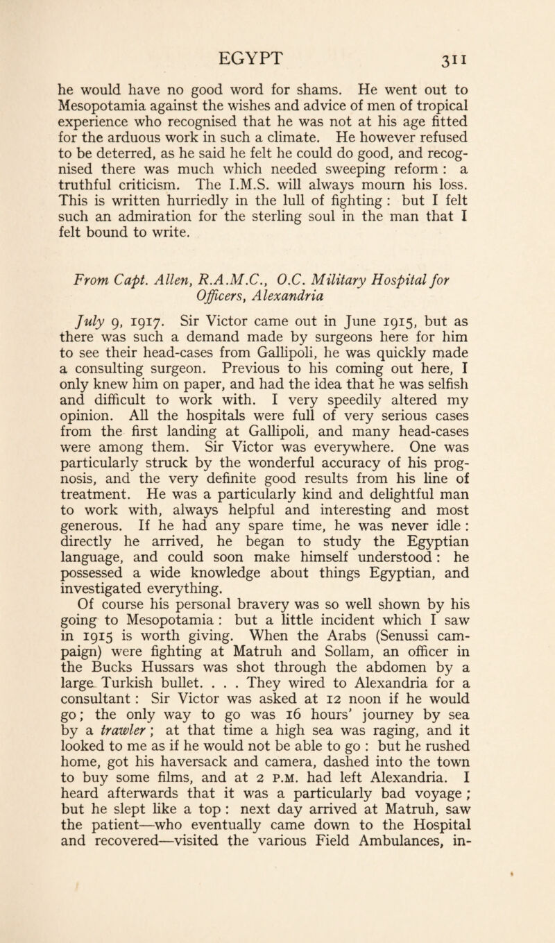 he would have no good word for shams. He went out to Mesopotamia against the wishes and advice of men of tropical experience who recognised that he was not at his age fitted for the arduous work in such a climate. He however refused to be deterred, as he said he felt he could do good, and recog¬ nised there was much which needed sweeping reform : a truthful criticism. The I.M.S. will always mourn his loss. This is written hurriedly in the lull of fighting : but I felt such an admiration for the sterling soul in the man that I felt bound to write. From Capt. Allen, R.A.M.C., O.C. Military Hospital for Officers, Alexandria July 9, 1917. Sir Victor came out in June 1915, but as there was such a demand made by surgeons here for him to see their head-cases from Gallipoli, he was quickly made a consulting surgeon. Previous to his coming out here, I only knew him on paper, and had the idea that he was selfish and difficult to work with. I very speedily altered my opinion. All the hospitals were full of very serious cases from the first landing at Gallipoli, and many head-cases were among them. Sir Victor was everywhere. One was particularly struck by the wonderful accuracy of his prog¬ nosis, and the very definite good results from his line of treatment. He was a particularly kind and delightful man to work with, always helpful and interesting and most generous. If he had any spare time, he was never idle : directly he arrived, he began to study the Egyptian language, and could soon make himself understood : he possessed a wide knowledge about things Egyptian, and investigated everything. Of course his personal bravery was so well shown by his going to Mesopotamia : but a little incident which I saw in 1915 is worth giving. When the Arabs (Senussi cam¬ paign) were fighting at Matruh and Sollam, an officer in the Bucks Hussars was shot through the abdomen by a large Turkish bullet. . . . They wired to Alexandria for a consultant: Sir Victor was asked at 12 noon if he would go; the only way to go was 16 hours’ journey by sea by a trawler; at that time a high sea was raging, and it looked to me as if he would not be able to go : but he rushed home, got his haversack and camera, dashed into the town to buy some films, and at 2 p.m. had left Alexandria. I heard afterwards that it was a particularly bad voyage ; but he slept like a top : next day arrived at Matruh, saw the patient—who eventually came down to the Hospital and recovered—visited the various Field Ambulances, in-