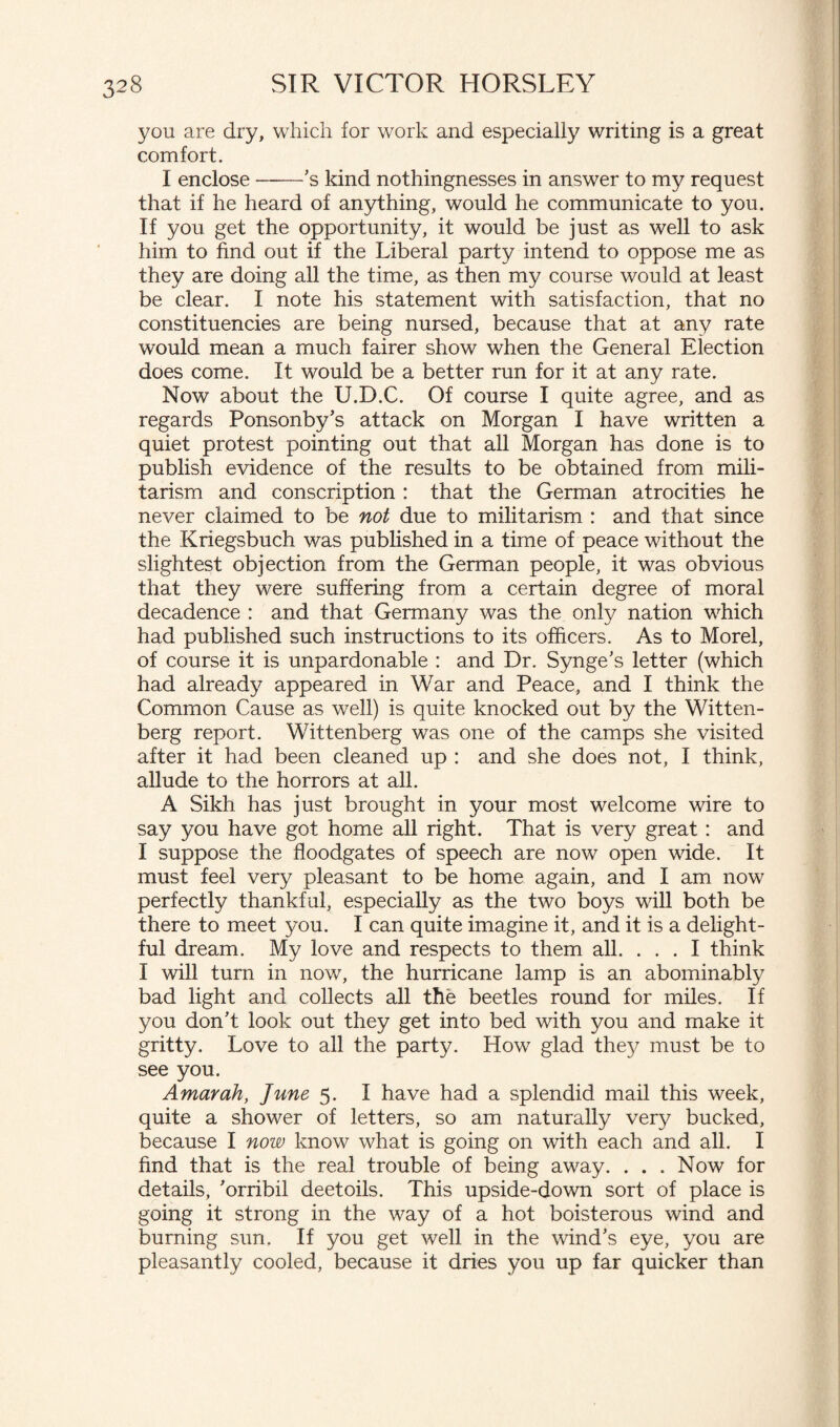 you are dry, which for work and especially writing is a great comfort. I enclose-'s kind nothingnesses in answer to my request that if he heard of anything, would he communicate to you. If you get the opportunity, it would be just as well to ask him to find out if the Liberal party intend to oppose me as they are doing all the time, as then my course would at least be clear. I note his statement with satisfaction, that no constituencies are being nursed, because that at any rate would mean a much fairer show when the General Election does come. It would be a better run for it at any rate. Now about the U.D.C. Of course I quite agree, and as regards Ponsonby's attack on Morgan I have written a quiet protest pointing out that all Morgan has done is to publish evidence of the results to be obtained from mili¬ tarism and conscription : that the German atrocities he never claimed to be not due to militarism : and that since the Kriegsbuch was published in a time of peace without the slightest objection from the German people, it was obvious that they were suffering from a certain degree of moral decadence : and that Germany was the only nation which had published such instructions to its officers. As to Morel, of course it is unpardonable : and Dr. Synge's letter (which had already appeared in War and Peace, and I think the Common Cause as well) is quite knocked out by the Witten¬ berg report. Wittenberg was one of the camps she visited after it had been cleaned up : and she does not, I think, allude to the horrors at all. A Sikh has just brought in your most welcome wire to say you have got home all right. That is very great : and I suppose the floodgates of speech are now open wide. It must feel very pleasant to be home again, and I am now perfectly thankful, especially as the two boys will both be there to meet you. I can quite imagine it, and it is a delight¬ ful dream. My love and respects to them all. ... I think I will turn in now, the hurricane lamp is an abominably bad light and collects all the beetles round for miles. If you don't look out they get into bed with you and make it gritty. Love to all the party. How glad they must be to see you. Amayak, June 5. I have had a splendid mail this week, quite a shower of letters, so am naturally very bucked, because I now know what is going on with each and all. I find that is the real trouble of being away. ... Now for details, 'orribil deetoils. This upside-down sort of place is going it strong in the way of a hot boisterous wind and burning sun. If you get well in the wind's eye, you are pleasantly cooled, because it dries you up far quicker than