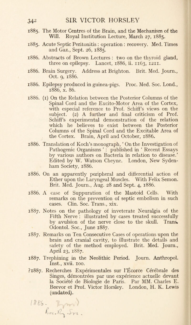 1885. The Motor Centres of the Brain, and the Mechanism of the Will. Royal Institution Lecture, March 27, 1885. 1885. Acute Septic Peritonitis: operation : recovery. Med. Times and Gaz., Sept. 26, 1885. 1886. Abstracts of Brown Lectures : two on the thyroid gland, three on epilepsy. Lancet, 1886, ii. 1163, 1211. 1886. Brain Surgery. Address at Brighton. Brit. Med. Journ., Oct. 9, 1886. 1886. Epilepsy produced in guinea-pigs. Proc. Med. Soc. Lond., 1886, x. 86. 1886. (1) On the Relation between the Posterior Columns of the Spinal Cord and the Excito-Motor Area of the Cortex, with especial reference to Prof. SchifLs views on the subject. (2) A further and hnal criticism of Prof. Schiff’s experimental demonstration of the relation which he believes to exist between the Posterior Columns of the Spinal Cord and the Excitable Area of the Cortex. Brain, April and October, 1886. 1886. Translation of Koch's monograph, ‘ On the Investigation of Pathogenic Organisms ’ : published in ‘ Recent Essays by various authors on Bacteria in relation to disease.’ Edited by W. Watson Cheyne. London, New Syden¬ ham Society, 1886. 1886. On an apparently peripheral and differential action of Ether upon the Laryngeal Muscles. With Felix Semon. Brit. Med. Journ., Aug. 28 and Sept. 4, 1886. 1886. A case of Suppuration of the Mastoid Cells. With remarks on the prevention of septic embolism in such cases. Clin. Soc. Trans., xix. 1887. Notes on the pathology of inveterate Neuralgia of the Fifth Nerve : illustrated by cases treated successfully by avulsion of the nerve close to the skull. Trans* Odontol. Soc., June 1887. 1887. Remarks on Ten Consecutive Cases of operations upon the brain and cranial cavity, to illustrate the details and safety of the method employed. Brit. Med. Journ., April 23, 1887. 1887. Trephining in the Neolithic Period. Journ. Anthropol. Inst., xvii. 100. ?i887. Recherches Experimentales sur 1'Ecorce Cerebrate des Singes, demontrees par une experience actuelle devant la Societe de Biologie de Paris. Par MM. Charles E. Beevor et Prof. Victor Horsley. London, H. K. Lewis (undated).