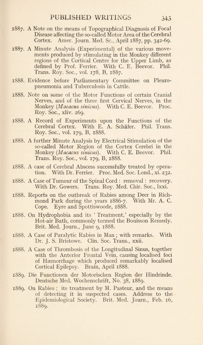 1887. A Note on the means of Topographical Diagnosis of Focal Disease affecting the so-called Motor Area of the Cerebral Cortex. Amer. Journ. Med. Sc., April 1887, pp. 342-69. 1887. A Minute Analysis (Experimental) of the various move¬ ments produced by stimulating in the Monkey different regions of the Cortical Centre for the Upper Limb, as defined by Prof. Ferrier. With C. E. Beevor. Phil. Trans. Roy. Soc., vol. 178, B, 1887. 1888. Evidence before Parliamentary Committee on Pleuro¬ pneumonia and Tuberculosis in Cattle. 1888. Note on some of the Motor Functions of certain Cranial Nerves, and of the three first Cervical Nerves, in the Monkey (Macacus sinicus). With C. E. Beevor. Proc. Roy. Soc., xliv. 269. 1888. A Record of Experiments upon the Functions of the Cerebral Cortex. With E. A. Schafer. Phil. Trans. Roy. Soc., vol. 179, B, 1888. 1888. A further Minute Analysis by Electrical Stimulation of the so-called Motor Region of the Cortex Cerebri in the Monkey (Macacus sinicus). With C. E. Beevor. Phil. Trans. Roy. Soc., vol. 179, B, 1888. 1888. A case of Cerebral Abscess successfully treated by opera¬ tion. With Dr. Ferrier. Proc. Med. Soc. Lond., xi. 232. 1888. A Case of Tumour of the Spinal Cord : removal: recovery. With Dr. Gowers. Trans. Roy. Med. Chir. Soc., lxxi. 1888. Reports on the outbreak of Rabies among Deer in Rich¬ mond Park during the years 1886-7. With Mr. A. C. Cope. Eyre and Spottiswoode, 1888. 1888. On Hydrophobia and its ‘ Treatment/ especially by the Hot-air Bath, commonly termed the Bouisson Remedy. Brit. Med. Journ., June 9, 1888. 1888. A Case of Paralytic Rabies in Man ; with remarks. With Dr. J. S. Bristowe. Clin. Soc. Trans., xxii. 1888. A Case of Thrombosis of the Longitudinal Sinus, together with the Anterior Frontal Vein, causing localised foci of Haemorrhage which produced remarkably localised Cortical Epilepsy. Brain, April 1888. 1889. Die Functionen der Motorischen Region der Hindrinde. Deutsche Med. Wochenschrift, No. 38, 1889. 1889. On Rabies ; its treatment by M. Pasteur, and the means of detecting it in suspected cases. Address to the Epidemiological Society. Brit. Med. Journ., Feb. 16, 1889.