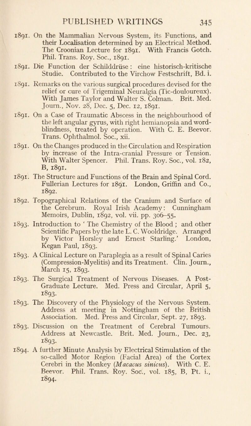 1891. On the Mammalian Nervous System, its Functions, and their Localisation determined by an Electrical Method. The Croonian Lecture for 1891. With Francis Gotch. Phil. Trans. Roy. Soc., 1891. 1891. Die Function der Schilddriise : eine historisch-kritische Studie. Contributed to the Virchow Festschrift, Bd. i. 1891. Remarks on the various surgical procedures devised for the relief or cure of Trigeminal Neuralgia (Tic-douloureux). With James Taylor and Walter S. Colman. Brit. Med. Journ., Nov. 28, Dec. 5, Dec. 12, 1891. 1891. On a Case of Traumatic Abscess in the neighbourhood of the left angular gyrus, with right hemianopsia and word- blindness, treated by operation. With C. E. Beevor. Trans. Ophthalmol. Soc., xii. 1891. On the Changes produced in the Circulation and Respiration by increase of the Intra-cranial Pressure or Tension. With Walter Spencer. Phil. Trans. Roy. Soc., vol. 182, B, 1891. 1891. The Structure and Functions of the Brain and Spinal Cord. Fullerian Lectures for 1891. London, Griffin and Co., 1892. 1892. Topographical Relations of the Cranium and Surface of the Cerebrum. Royal Irish Academy: Cunningham Memoirs, Dublin, 1892, vol. vii. pp. 306-55. 1893. Introduction to ' The Chemistry of the Blood ; and other Scientific Papers by the late L. C. Wooldridge. Arranged by Victor Horsley and Ernest Starling/ London, Kegan Paul, 1893. 1893. A Clinical Lecture on Paraplegia as a result of Spinal Caries (Compression-Myelitis) and its Treatment. Clin. Journ., March 15, 1893. 1893. The Surgical Treatment of Nervous Diseases. A Post- Graduate Lecture. Med. Press and Circular, April 5, 1893. 1893. The Discovery of the Physiology of the Nervous System. Address at meeting in Nottingham of the British Association. Med. Press and Circular, Sept. 27, 1893. 1893. Discussion on the Treatment of Cerebral Tumours. Address at Newcastle. Brit. Med. Journ., Dec. 23, 1893. 1894. A further Minute Analysis by Electrical Stimulation of the so-called Motor Region (Facial Area) of the Cortex Cerebri in the Monkey (Macacus sinicus). With C. E. Beevor. Phil. Trans. Roy. Soc., vol. 185, B, Pt. i., 1894.