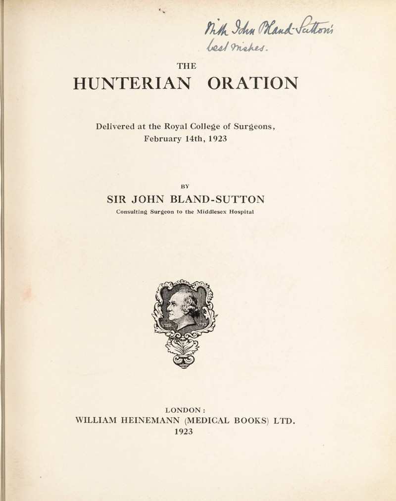 Is&dJ 9lrvqju^, THE HUNTERIAN ORATION Delivered at the Royal College of Surgeons, February 14th, 1923 BY SIR JOHN BLAND-SUTTON Consulting Surgeon to the Middlesex Hospital LONDON: WILLIAM HEINEMANN (MEDICAL BOOKS) LTD. 1923