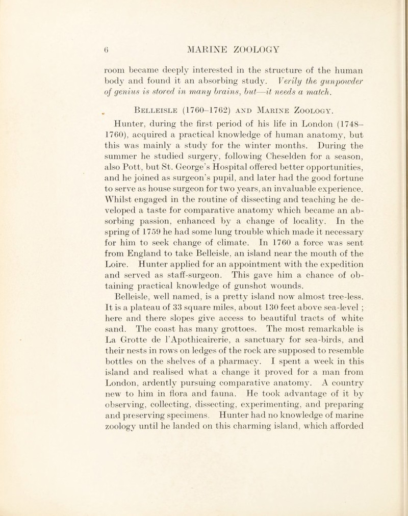 room became deeply interested in the structure of the human body and found it an absorbing study. Verily the gunpowder of genius is stored in many brains, but—it needs a match. Belleisle (1760-1762) and Marine Zoology. Hunter, during the first period of his life in London (1748- 1760), acquired a practical knowledge of human anatomy, but this was mainly a study for the winter months. During the summer he studied surgery, following Cheselden for a season, also Pott, but St. George’s Hospital offered better opportunities, and he joined as surgeon’s pupil, and later had the good fortune to serve as house surgeon for two years, an invaluable experience. Whilst engaged in the routine of dissecting and teaching he de¬ veloped a taste for comparative anatomy which became an ab¬ sorbing passion, enhanced by a change of locality. In the spring of 1759 he had some lung trouble which made it necessary for him to seek change of climate. In 1760 a force was sent from England to take Belleisle, an island near the mouth of the Loire. Hunter applied for an appointment with the expedition and served as staff-surgeon. This gave him a chance of ob¬ taining practical knowledge of gunshot wounds. Belleisle, well named, is a pretty island now almost tree-less. It is a plateau of 33 square miles, about 130 feet above sea-level ; here and there slopes give access to beautiful tracts of white sand. The coast has many grottoes. The most remarkable is La Grotte de l’Apothicairerie, a sanctuary for sea-birds, and their nests in rows on ledges of the rock are supposed to resemble bottles on the shelves of a pharmacy. I spent a week in this island and realised what a change it proved for a man from London, ardently pursuing comparative anatomy. A country new to him in flora and fauna. He took advantage of it by observing, collecting, dissecting, experimenting, and preparing and preserving specimens. Hunter had no knowledge of marine zoology until he landed on this charming island, which afforded