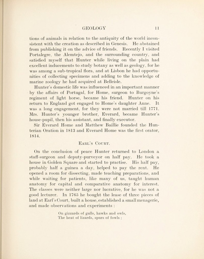 tions of animals in relation to the antiquity of the world incon¬ sistent with the creation as described in Genesis. He abstained from publishing it on the advice of friends. Recently I visited Portalegre, the Alemtejo, and the surrounding country, and satisfied myself that Hunter while living on the plain had excellent inducements to study botany as well as geology, for he was among a sub-tropical flora, and at Lisbon he had opportu¬ nities of collecting specimens and adding to the knowledge of marine zoology he had acquired at Belleisle. Hunter’s domestic life was influenced in an important manner by the affairs of Portugal, for Home, surgeon to Burgoyne’s regiment of light horse, became his friend. Hunter on his return to England got engaged to Home’s daughter Anne. It was a long engagement, for they were not married till 1771. Mrs. Hunter’s younger brother, Everard, became Hunter’s house-pupil, then his assistant, and finally executor. Sir Everard Home and Matthew Baillie founded the Hun¬ terian Oration in 1813 and Everard Home was the first orator, 1814. Earl’s Court. On the conclusion of peace Hunter returned to London a staff-surgeon and deputy-purveyor on half pay. He took a house in Golden Square and started to practise. His half pay, probably half a guinea a day, helped to pay the rent. He opened a room for dissecting, made teaching preparations, and while waiting for patients, like many of us, taught human anatomy for capital and comparative anatomy for interest. The classes were neither large nor lucrative, for he was not a good lecturer. In 1765 he bought the lease of three pieces of land at Earl’s Court, built a house, established a small menagerie, and made observations and experiments : On gizzards of gulls, hawks and owls, The heat of lizards, spurs of fowls ;